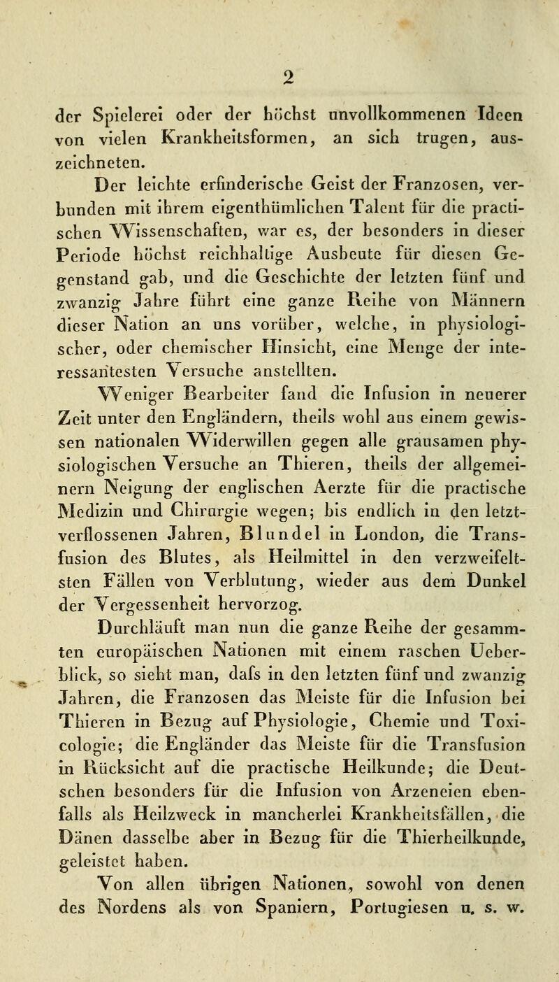 der Spielerei oder der höchst unvollkommenen Ideen von vielen Krankheitsformen, an sich trugen, aus- zeichneten. Der leichte erfinderische Geist der Franzosen, ver- bunden mit ihrem eigenthümllchen Talent für die practi- schen V\^issenschaften, v/ar es, der besonders in dieser Periode höchst reichhaltige Ausbeute für diesen Ge- genstand gab, und die Geschichte der letzten fünf und zwanzig Jahre führt eine ganze Reihe von Männern dieser Nation an uns vorüber, welche, in physiologi- scher, oder chemischer Hinsicht, eine Menge der inte- ressantesten Versuche anstellten. Weniger Bearbeiter fand die Infusion in neuerer Zeit unter den Engländern, theils wohl aus einem gewis- sen nationalen Widerwillen gegen alle grausamen phy- siologischen Versuche an Thieren, theils der allgemei- nern Neigung der englischen Aerzte für die practische Medizin und Chirurgie wegen; bis endlich in den letzt- verflossenen Jahren, Blundel in London, die Trans- fusion des Blutes, als Heilmittel in den verzweifelt- sten Fällen von Verblutung, wieder aus dem Dunkel der Vergessenheit hervorzog. I)urchläuft man nun die ganze Reihe der gesamm- ten europäischen Nationen mit einem raschen üeber- bllck, so sieht man, dafs in den letzten fünf und zwanzig Jahren, die Franzosen das Meiste für die Infusion bei Thieren in Bezug auf Physiologie, Chemie und Toxi- cologie; die Engländer das Meiste für die Transfusion in Rücksicht auf die practische Heilkunde; die Deut- schen besonders für die Infusion von Arzeneien eben- falls als Heilzweck in mancherlei Krankheitsfällen, die Dänen dasselbe aber in Bezug für die Thierhcilkunde, geleistet haben. Von allen übrigen Nationen, sowohl von denen des Nordens als von Spaniern, Portugiesen u. s. w.