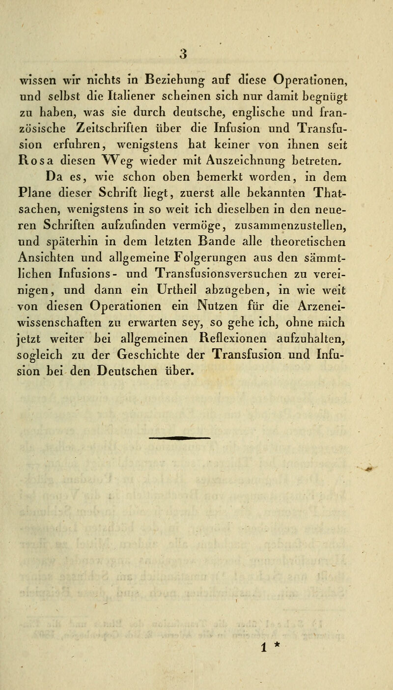 wissen wir nichts m Beziehung auf diese Operationen, und selbst die Italiener scheinen sich nur damit begnügt zu haben, was sie durch deutsche, englische und fran- zösische Zeitschriften über die Infusion und Transfu- sion erfuhren, wenigstens hat keiner von ihnen seit Rosa diesen Weg wieder mit Auszeichnung betreten. Da es, wie schon oben bemerkt worden, in dem Plane dieser Schrift liegt, zuerst alle bekannten That- sachen, wenigstens in so weit ich dieselben in den neue- ren Schriften aufzufinden vermöge, zusammenzustellen, und späterhin in dem letzten Bande alle theoretischen Ansichten und allgemeine Folgerungen aus den sämmt- lichen Infusions- und Transfusionsversuchen zu verei- nigen, und dann ein ürtheil abzugeben, in wie weit von diesen Operationen ein Nutzen für die Arzenei- wissenschaften zu erwarten sey, so gehe ich, ohne mich jetzt weiter bei allgemeinen Reflexionen aufzuhalten, sogleich zu der Geschichte der Transfusion und Infu- sion bei den Deutschen über.