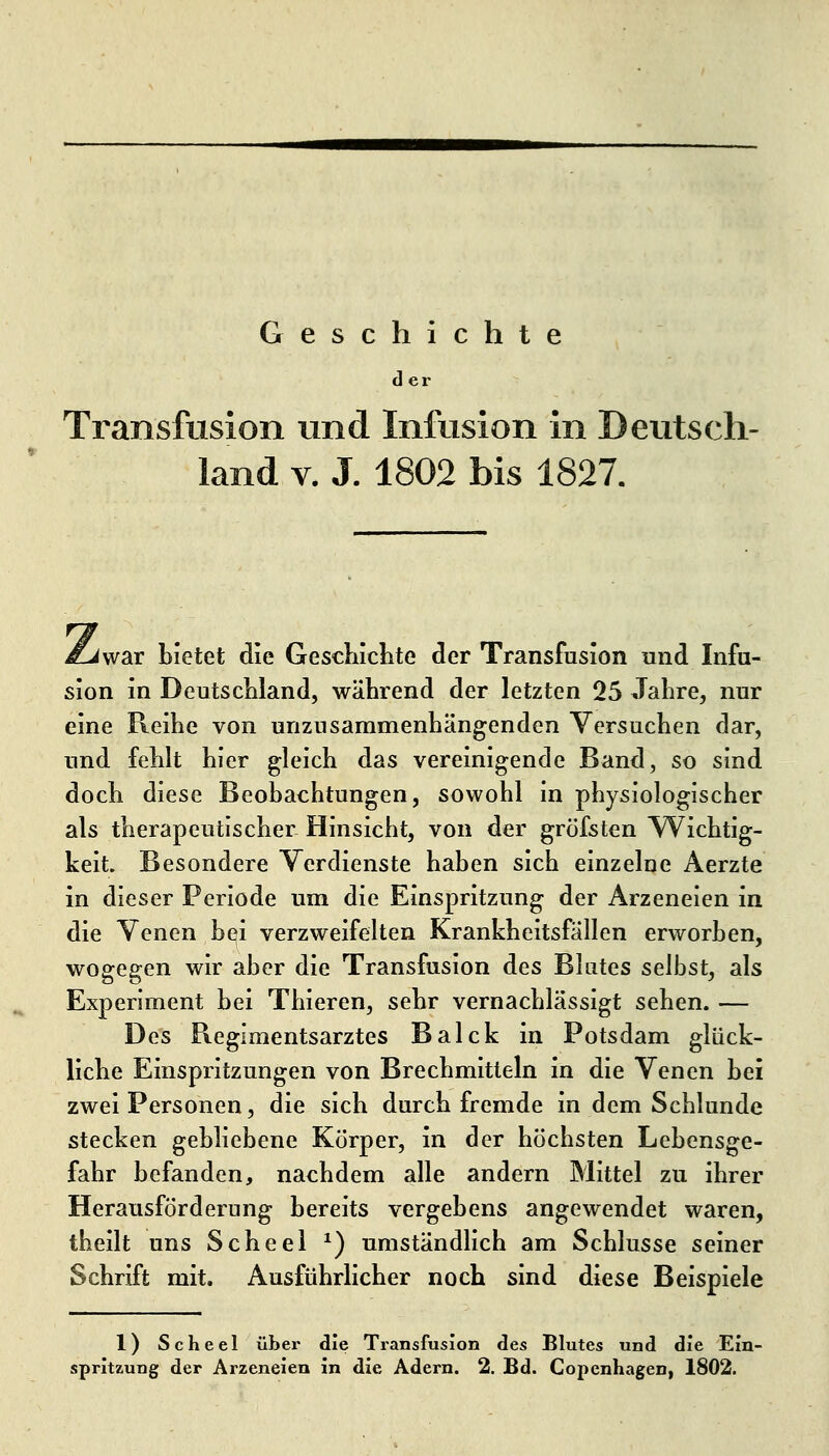 Geschichte d ei Transfusion und Infusion in Deutsch- land V. J. 1802 bis 1827. £j\v2iX bietet die Gescliichte der Transfusion und Infu- sion in DeutscMand, während der letzten 25 Jahre, nur eine Reihe von unzusammenhängenden Versuchen dar, und fehlt hier gleich das vereinigende Band, so sind doch diese Beobachtungen, sowohl in physiologischer als therapeutischer Hinsicht, von der gröfsten Wichtig- keit. Besondere Verdienste haben sich einzelne Aerzte in dieser Periode um die Einspritzung der Arzeneien in die Venen bei verzweifelten Krankheitsfällen erworben, wogegen wir aber die Transfusion des Blutes selbst, als Experiment bei Thieren, sehr vernachlässigt sehen. — Des Regimentsarztes Balck in Potsdam glück- liche Einspritzungen von Brechmitteln in die Venen bei zwei Personen, die sich durch fremde in dem Schlünde stecken gebliebene Körper, in der höchsten Lebensge- fahr befanden, nachdem alle andern Mittel zu ihrer Herausförderung bereits vergebens angewendet waren, theilt uns Scheel ^) umständlich am Schlüsse seiner Schrift mit. Ausführlicher noch sind diese Beispiele 1) Scheel über die Transfusion des Blutes und die Ein-