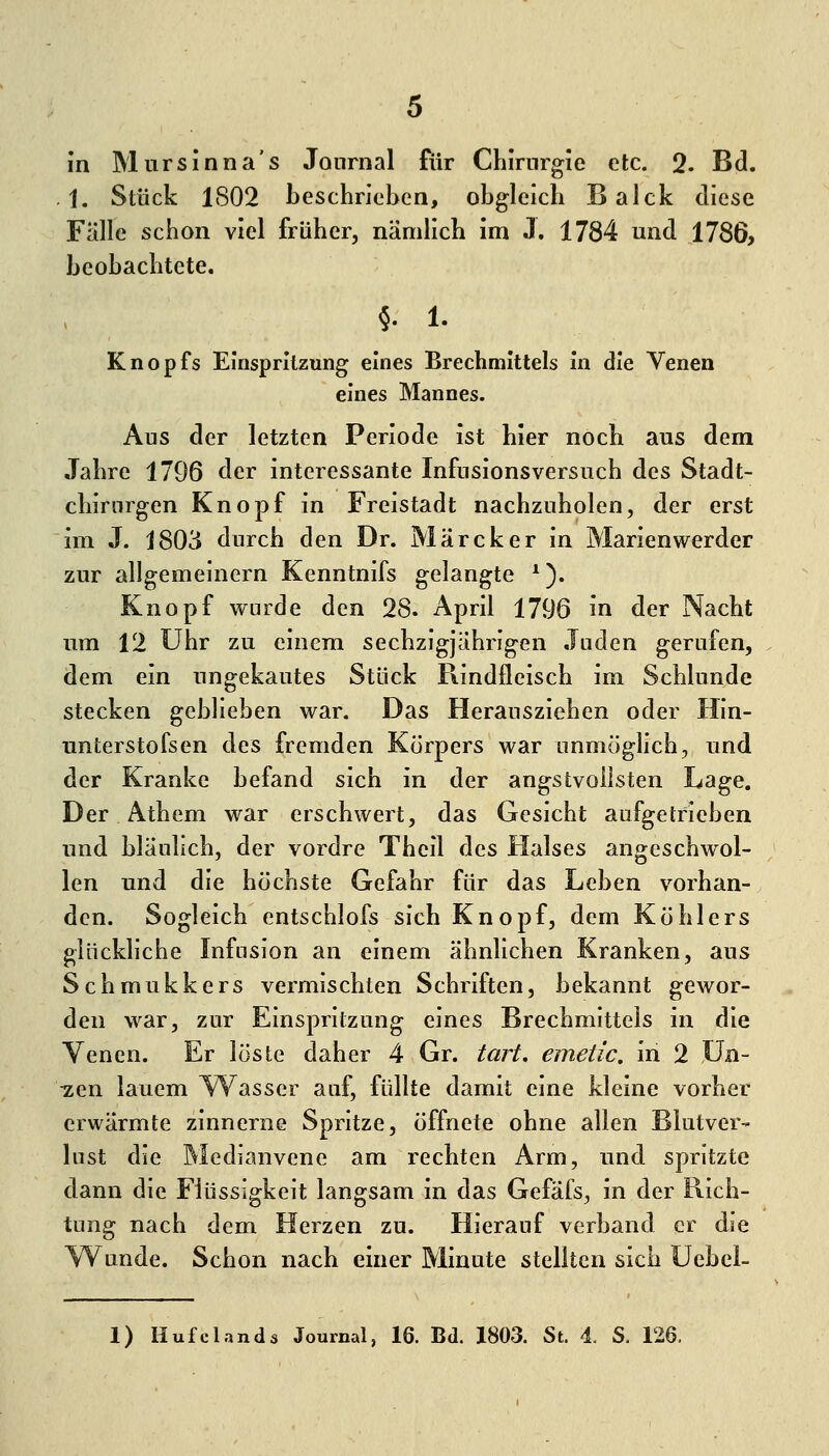 in Mursinna's Journal für Chirurgie etc. Q. Bd. . 1. Stück 1802 beschrieben, obgleich Balck diese Fälle schon viel früher, nämhch im J. 1784 und 1786, beobachtete. §.1. Knopfs Einspritzung eines Brechmittels in die Venen eines Mannes. Aus der letzten Periode ist hier noch aus dem Jahre 1796 der interessante Infusionsversuch des Stadt- chirnrgen Knopf in Freistadt nachzuholen, der erst im J. 1803 durch den Dr. Märeker in Marienwerder zur allgemeinern Kenntnifs gelangte *). Knopf wurde den 28. April 1796 in der Nacht um 12 Uhr zu einem sechzigjährigen .luden gerufen, dem ein ungekautes Stück Rindfleisch im Schlünde stecken geblieben war. Das Herausziehen oder Hin- unterstofsen des fremden Körpers war unmöghch, und der Kranke befand sich in der angstvollsten Lage. Der Athem war erschwert, das Gesicht aufgetrieben und bläulich, der vordre Theil des Halses angeschwol- len und die höchste Gefahr für das Leben vorhan- den. Sogleich entschlofs sich Knopf, dem Köhlers glückliche Infusion an einem ähnlichen Kranken, aus Schmukkers vermischten Schriften, bekannt gewor- den war, zur Einspritzung eines Brechmittels in die Yenen. Er löste daher 4 Gr. taii, emetic. in 2 ün- ■zen lauem YYasser auf, füllte damit eine kleine vorher erwärmte zinnerne Spritze, öffnete ohne allen Blutver- lust die Medianvene am rechten Arm, und spritzte dann die Flüssigkeit langsam in das Gefäfs, in der Rich- tung nach dem Herzen zu. Hierauf verband er die Wunde. Schon nach einer Minute stellten sich Uebei-