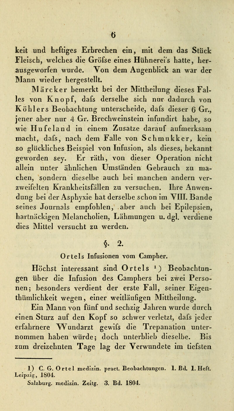 keit und heftiges Erbrechen ein, mit dem das Stück Fleisch, welches die Gröfse eines Hühnereis hatte, her- ausgeworfen wurde. Von dem Augenblick an war der Mann wieder hergestellt. Märcker bemerkt bei der Mittheilung dieses Fal- les von Knopf, dafs derselbe sich nur dadurch von Köhlers Beobachtung unterscheide, dafs dieser 6 Gr., jener aber nur 4 Gr. Brechweinstein infundirt habe, so wie Hufeland in einem Zusätze darauf aufmerksam macht, dafs, nach dem Falle von Schmukker, kein so glückliches Beispiel von Infusion, als dieses, bekannt geworden sey. Er räth, von dieser Operation nicht allein unter ähnlichen Umstanden Gebrauch zu ma- chen, sondern dieselbe auch bei manchen andern ver- zweifelten Krankheitsfällen zu versuchen. Ihre Anwen- dung bei der Asphyxie hat derselbe schon im YIII. Bande seines Journals empfohlen, aber auch bei Epilepsien, hartnäckigen Melancholien, Lähmungen u. dgl. verdiene dies Mittel versucht zu werden. §• 2. Ortels Infusionen vom Campher. Höchst interessant sind Ortels ^) Beobachtun- gen über die Infusion des Camphers bei zwei Perso- nen; besonders verdient der erste Fall, seiner Eigen- thümlichkeit wegen, einer weitläufigen Mittheilung. Ein Mann von fünf und sechzig Jahren wurde durch einen Sturz auf den Kopf so schwer verletzt, dafs jeder erfahrnere Wundarzt gewifs die Trepanation unter- nommen haben würde; doch unterblieb dieselbe. Bis zum dreizehnten Tage lag der Verwundete im tiefsten 1) C. G. Ortel medizin. pract. Beobachtungen. 1. Bd. I.Heft. Leipzig, 1804.