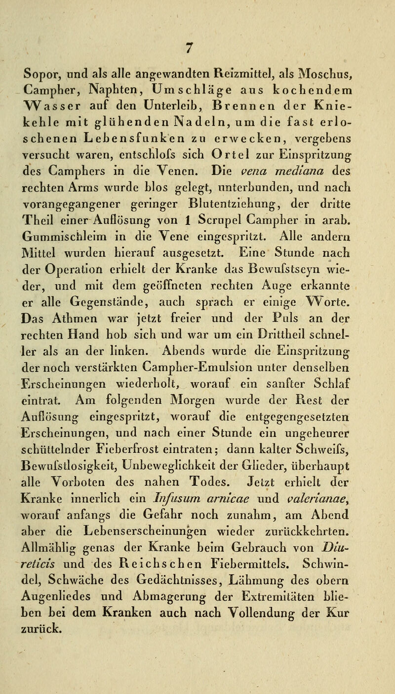 Sopor, und als alle angewandten Reizmittel, als Mosclius, Campher, Naphten, Umschläge aus kochendem Wasser auf den Unterleib, Brennen der Knie- kehle mit glühenden Nadeln, um die fast erlo- schenen LebensfLinken zu erwecken, vergebens versucht waren, entschlofs sich Ortel zur Einspritzung des Camphers in die Venen. Die vena mediana des rechten Arms wurde hlos gelegt, unterbunden, und nach vorangegangener geringer Blutentziehung, der dritte Theil einer Auflösung von 1 Scrupel Campher in arab. Gummischleim in die Vene eingespritzt. Alle andern Mittel wurden hierauf ausgesetzt. Eine Stunde nach der Operation erhielt der Kranke das Bcwufstseyn wie- der, und mit dem geöffneten rechten Auge erkannte er alle Gegenstände, auch sprach er einige \^orte. Das Athmen war jetzt freier und der Puls an der rechten Hand hob sich und war um ein Drittheil schnel- ler als an der linken. Abends wurde die Einspritzung der noch verstärkten Campher-Emulsion unter denselben Erscheinungen wiederholt, worauf ein sanfter Schlaf eintrat. Am folgenden Morgen wurde der Rest der Auflösung eingespritzt, worauf die entgegengesetzten Erscheinungen, und nach einer Stunde ein ungeheurer schüttelnder Fieberfrost eintraten; dann kalter Schweifs, Bewufstlosigkeit, Unbeweglichkeit der Glieder, überhaupt alle Vorboten des nahen Todes. Jetzt erhielt der Kranke innerlich ein Infusum arnicae und valerianaey worauf anfangs die Gefahr noch zunahm, am Abend aber die Lebenserscheinungen wieder zurückkehrten. Aflmähhg genas der Kranke beim Gebrauch von Diu- reticis und des Reichschen Fiebermittels. Schwin- del, Schwäche des Gedächtnisses, Lähmung ^^s obern Augenhedes und Abmagerung der Extremitäten bhe- ben bei dem Kranken auch nach Vollendung der Kur zurück.