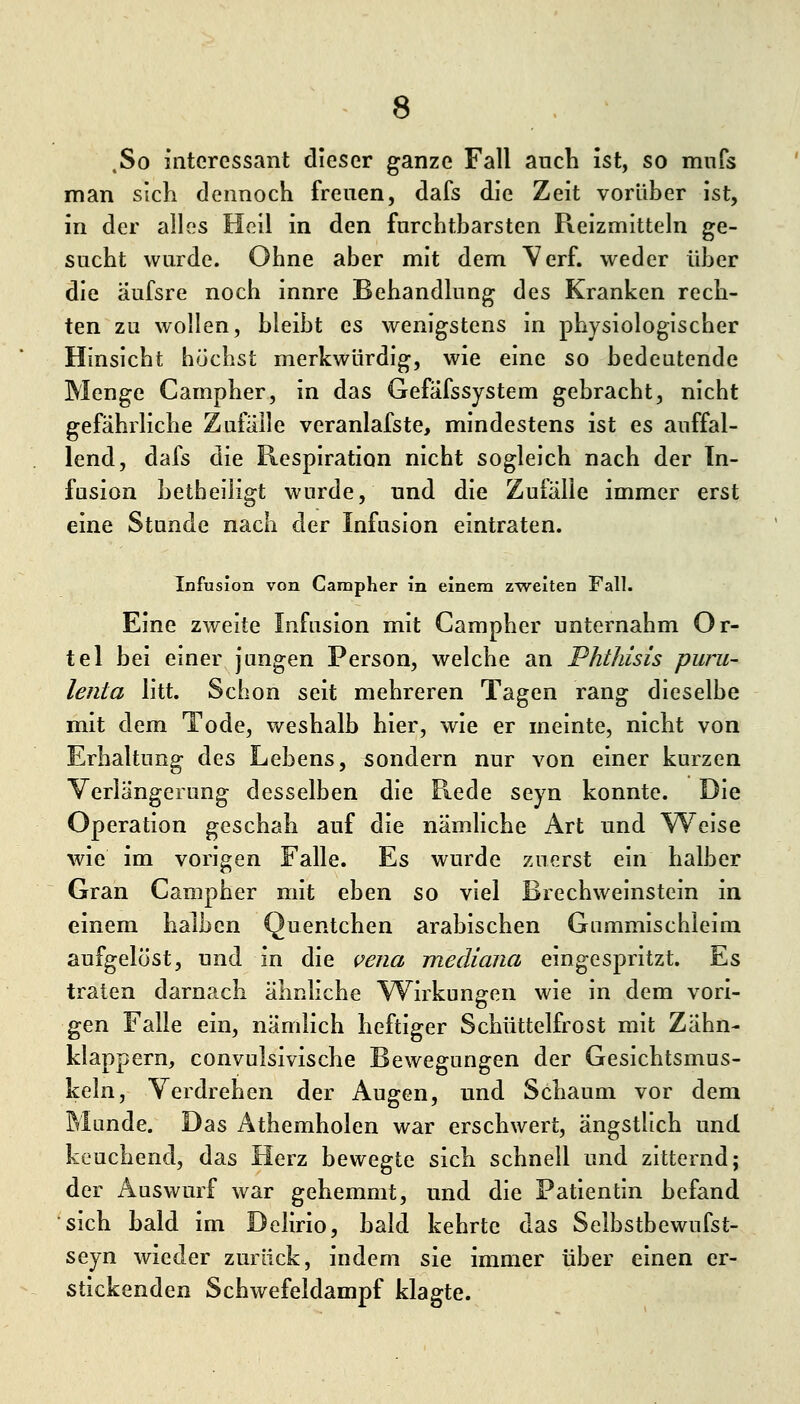.So interessant dieser ganze Fall auch ist, so mnfs man sich dennoch freuen, dafs die Zeit vorüber ist, in der alles Hell in den furchtbarsten Reizmitteln ge- sucht wurde. Ohne aber mit dem Verf. weder über die äufsre noch innre Behandlung des Kranken rech- ten zu wollen, bleibt es wenigstens In physiologischer Hinsicht höchst merkwürdig, wie eine so bedeutende Menge Campher, in das Gefafssystem gebracht, nicht gefährliche Zufälle veranlafste, mindestens ist es auffal- lend, dafs die Respiration nicht sogleich nach der In- fusion betbeliigt wurde, und die Zufälle immer erst eine Stunde nach der Infusion eintraten. Infusion von Campher in einem zweiten Fall. Eine zweite Infusion mit Campher unternahm Or- tel bei einer jungen Person, welche an Phthisis puru- lenta litt. Schon seit mehreren Tagen rang dieselbe mit dem Tode, v/eshalb hier, wie er meinte, nicht von Erhaltung des Lebens, sondern nur von einer kurzen Verlängerung desselben die Rede seyn konnte. Die Operation geschah auf die nämhche Art und Weise wie im vorigen Falle. Es wurde zuerst ein halber Gran Campher mit eben so viel Brechweinstein in einem halben Quentchen arabischen Gummlschleim aufgelöst, und in die vena mediana eingespritzt. Es traten darnach ähnliche Wirkungen wie in dem vori- gen Falle ein, nämlich heftiger Schüttelfrost mit Zähn- klappern, convulsivische Bewegungen der Gesichtsmus- keln, Verdrehen der Augen, und Schaum vor dem Munde. Das Athemholen war erschwert, ängstlich und keuchend, das Herz bewegte sich schnell und zitternd; der Auswurf war gehemmt, und die Patientin befand sich bald im Delirio, bald kehrte das Selbstbewufst- seyn wieder zurück, indem sie immer über einen er- stickenden Schwefeldampf klagte.