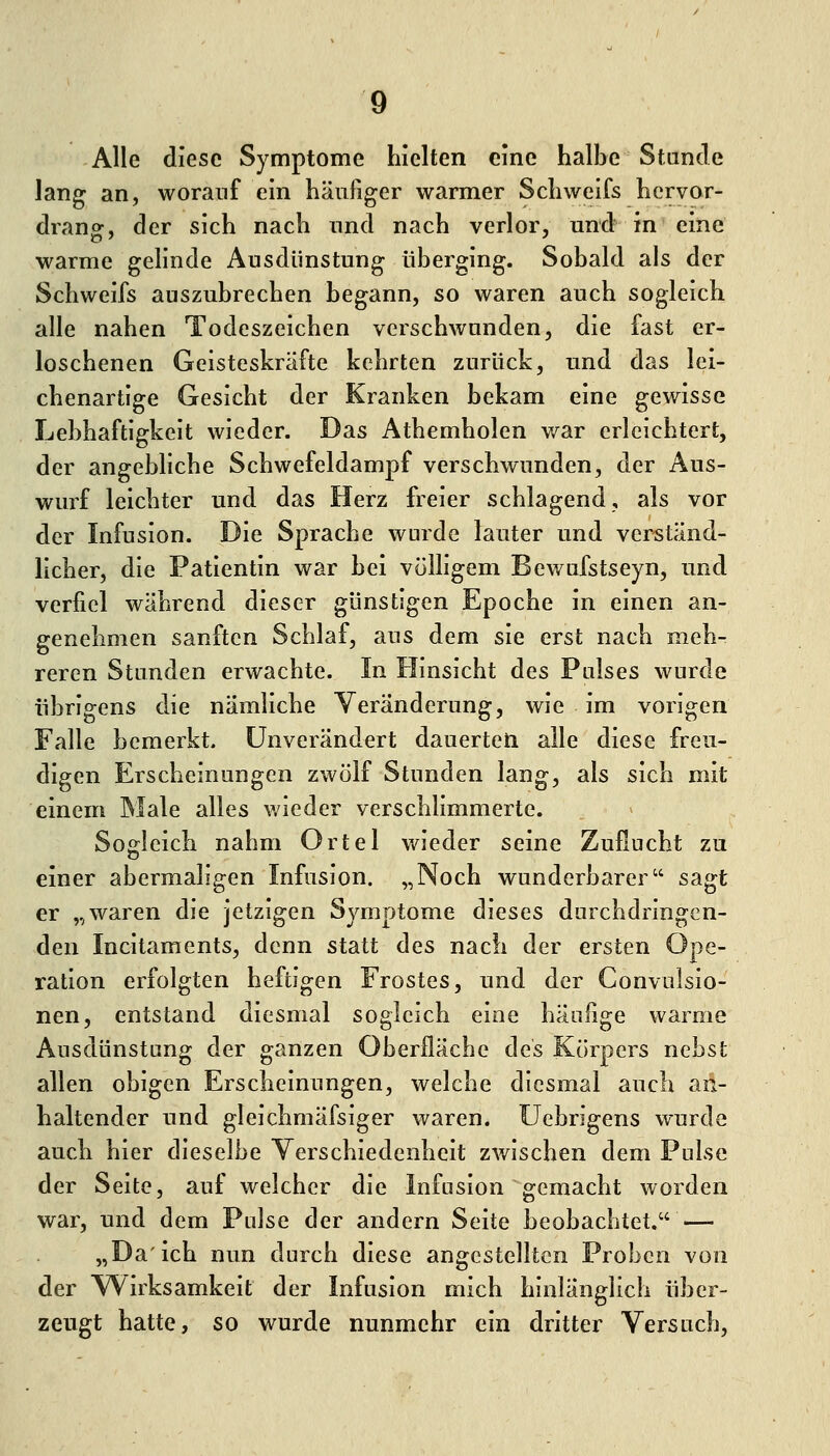 Alle diese Symptome hielten eine halbe Stande lang an, worauf ein häufiger warmer Schweifs hcrvor- dran», der sich nach und nach verlor, und in eine warme gelinde Ausdünstung überging. Sobald als der Schweifs auszubrechen begann, so waren auch sogleich alle nahen Todeszeichen verschwunden, die fast er- loschenen Geisteskräfte kehrten zurück, und das lei- chenartige Gesicht der Kranken bekam eine gewisse Lebhaftigkeit wieder. Das Athemholen war erleichtert, der angebhche Schwefeldampf verschwunden, der Aus- wurf leichter und das Herz freier schlagend, als vor der Infusion. Die Sprache wurde lauter und verständ- licher, die Patientin war hei völhgem Bewafstseyn, und verfiel während dieser günstigen Epoche in einen an- genehnien sanften Schlaf, aus dem sie erst nach meh- reren Stunden erwachte. In Hinsicht des Pulses wurde übrigens die nämliche Veränderung, wie im vorigen Falle bemerkt. Unverändert dauerten alle diese freu- digen Erscheinungen zwölf Stunden lang, als sich mit einem Male alles wieder verschlimmerte. Sog:!eich nahm Ortel wieder seine Zuflucht zu einer abermaligen Infusion. „Noch wunderbarer sagt er ,.,waren die jetzigen Symptome dieses durchdringen- den Incitaments, denn statt des nach der ersten Ope- ration erfolgten heftigen Frostes, und der Convulsio- nen, entstand diesmal sogleich eine häufige warme Ausdünstung der ganzen Oberfläche des Körpers nebst allen obigen Erscheinungen, welche diesmal auch an- haltender und glelchmäfsiger waren. Uebrigens wurde auch hier dieselbe Verschiedenheit zwischen dem Pulse der Seite, auf welcher die Infusion gemacht worden war, und dem Pulse der andern Seite beobachtet. — „Da'ich nun durch diese angestellten Proben von der Wirksamkeit der Infusion mich hinlänglich über- zeugt hatte, so wurde nunmehr ein dritter Versuch,