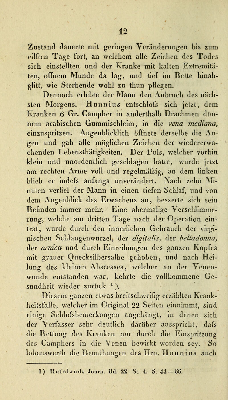 Znstand dauerte mit geringen Veränderungen bis zum eilften Tage fort, an wclcliem alle Zeiclicn des Todes sich einstellten und der Kranke mit kalten Extremitä- ten, offnem Munde da lag, und tief im Bette hinab- glitt, wie Sterbende wohl zu thun pflegen. Dennoch erlebte der Mann den Anbruch des näch- sten Morgens. Hunnius entschlofs sich jetzt, dem Kranken 6 Gr. Campher in anderthalb Drachmen dün- nem arabischen Gummischleim, in die i^ejia mediana, einzuspritzen. Augenblicklich öffnete derselbe die Au- gen und gab alle möglichen Zeichen der wiedererwa- chenden Lebensthätigkeiten. Der Puls, welcher vorhin klein und unordentlich geschlagen hatte, wurde jetzt am rechten Arme voll und regelmäfsig, an dem linken blieb er indefs anfangs unverändert. Nach zehn Mi- nuten verfiel der Mann in einen tiefen Schlaf, und von dem Augenblick des Erwachens an, besserte sich sein Befinden immer mehr. Eine abermalige Verschhmme- rung, welche am dritten Tage nach der Operation ein- trat, wurde durch den innerlichen Gebrauch der virgi- nischen Schlangenwnrzel, der digitalis, der helladonnay der arnica und durch Einreibungen des ganzen Kopfes mit grauer Quecksilbersalbe gehoben, und nach Hei- lung des kleinen Abscesses, welcher an der Venen- wunde entstanden war, kehrte die vollkommene Ge- sundheit wieder zurück ^). Diesem ganzen etwas breitschweifig erzählten Krank- heitsfälle, welcher im Original 22 Seiten einnimmt, sind einige Schlufsbemerkungen angehängt, in denen sich der Verfasser sehr deutlich darüber ausspricht, dafs die Rettung des Kranken nur durch die Einspritzung des Camphers in die Venen bewirkt worden sey. So lobenswerth die Bemühungen des Hrn. Hunnius auch 1) Hufelands Journ. Bd. 22. St. 4. S, 44 — 66.