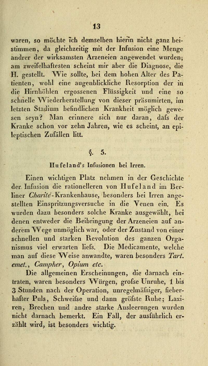waren, so möchte Tch demselben hierin nicht ganz bei- stimmen, da gleichzeitig mit der Infusion eine Menge andrer der wirksamsten Arzeneien angewendet wurden; am zweifelhaftesten scheint mir aber die Diagnose, die H. gestellt. W^ie sollte, bei dem hohen Alter des Pa- tienten, wohl eine augenblickliche Resorption der in die Hirnhöhlen ergossenen Flüssigkeit imd eine so schnelle YV^iederherstellung von dieser präsumirten, im letzten Stadium befindlichen Krankheit möglich gewe- sen seyn? Man erinnere sich nur daran, dafs der Kranke schon vor zehn Jahren, wie es scheint, an epi- leptischen Zufällen litt. §. 5. Hufeland's Infusionen bei Irren. Einen wichtigen Platz nehmen in der Geschichte der Infosion die rationelleren von Hufe 1 and im Ber- liner C^ßr///-Krankenhause, besonders bei Irren ange- stellten Einspritzungsversuche in die Venen ein. Es wurden dazu besonders solche Kranke ausgewählt, bei denen entweder die Beibringung der Arzeneien auf an- derem Wege unmöglich war, oder der Zustand von einer schnellen und starken Revolution des ganzen Orga- nismus viel erwarten liefs. Die Medicamente, welche man auf diese Weise anwandte, waren besonders Tart. emet.^ Campher, Opium etc. Die allgemeinen Erscheinungen, die darnach ein- traten, waren besonders Würgen, grofse Unruhe, 1 bis 3 Stunden nach der Operation, unregelmäfsiger, fieber- hafter Puls, Schweifse und dann gröfste Ruhe; Laxi- ren, Brechen und andre starke Ausleerungen wurden nicht darnacK bemerkt. Ein Fall, der ausführlich er- zählt wird, ist besonders wichtig.
