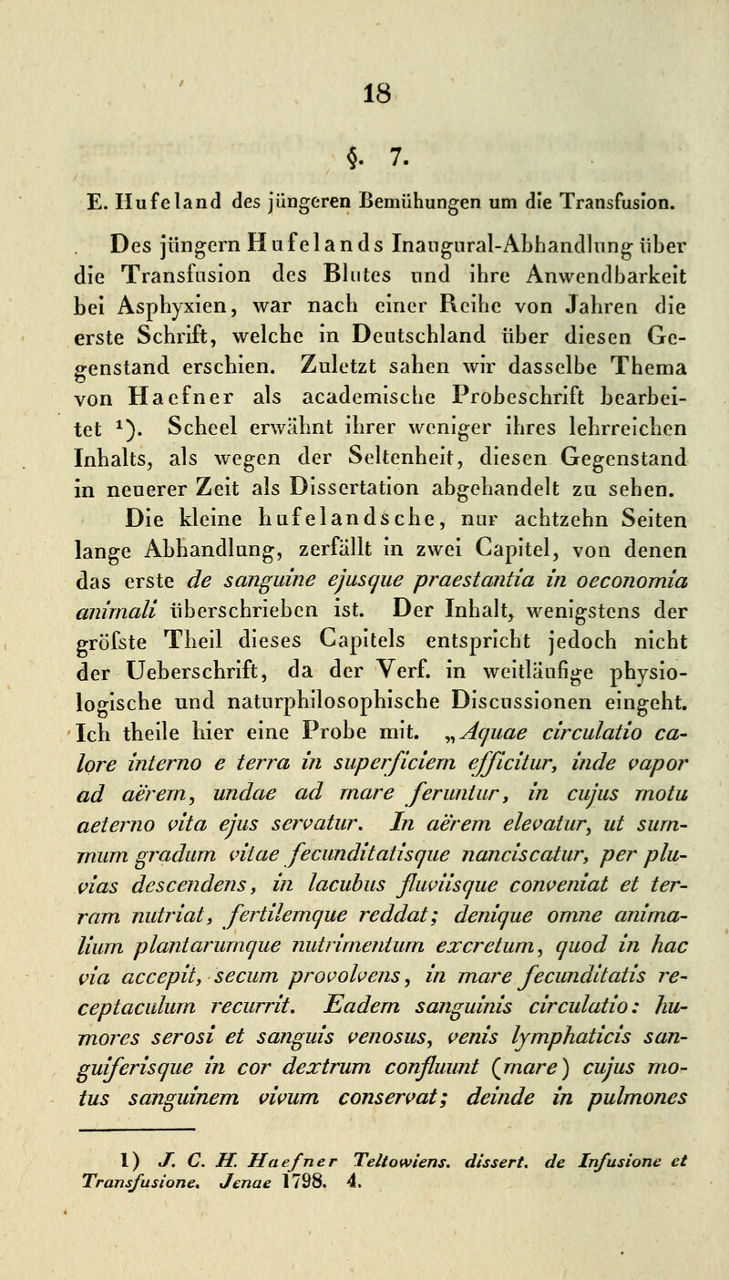 §.7. E. Ilufeland des jüngeren Bemühungen um die Transfusion. Des Jüngern H u f e 1 a n d s Inangnral-Abhandlnng über die Transfasion des Blutes und ihre Anwendbarkeit bei Asphyxien, war nach einer Reihe von Jahren die erste Schrift, welche in Deutschland über diesen Ge- genstand erschien. Zuletzt sahen wir dasselbe Thema von Haefner als academische Probeschrift bearbei- tet ^). Scheel erwähnt ihrer weniger ihres lehrreichen Inhalts, als wegen der Seltenheit, diesen Gegenstand in neuerer Zeit als Dissertation abgehandelt zu sehen. Die kleine hufelandsche, nur achtzehn Seiten lange Abhandlang, zerfällt in zwei Capitel, von denen das erste de sanguine ejasqiie praestantia in oeconomia aiiimali überschrieben ist. Der Inhalt,^ wenigstens der grofste Theil dieses Capitels entspricht jedoch nicht der üeberschrift, da der Verf. in weitläufige physio- logische und naturphilosophische Discussionen eingeht. Icli theile hier eine Probe mit. ^^Aquae circulatio ca- lore interno e terra in superficiem efßcitur^ inde vapor ad aerern, undae ad rnare feruntur y in cujus motu aeterno vita ejus servatur. In aerem elei^atur, ut surn- rmim gradum idtae fecunditatisque nanciscatury per plu- vias descendens y in lacuhus fluviisque conveniat et ter- ram nutriaty fertilernque reddat; denique omne anima- lium plantarumque nutrimenturn excretum, quod in hac via accepity secum provohens ^ in mare fecunditatis re~ ceptaculurn recurrit. Eadern sanguinis circulatio: hu- mores serosi et sanguis venosus^ venis lymphaticis san- guiferisque in cor dextrum conßuunt (jnare) cujus mo- tus sanguinem vivum conservat; deinde in pulmones l) J. C. H. Haefner Teltowiens. dissert. de Infusione et Transfusione, Jenae 1798. 4.