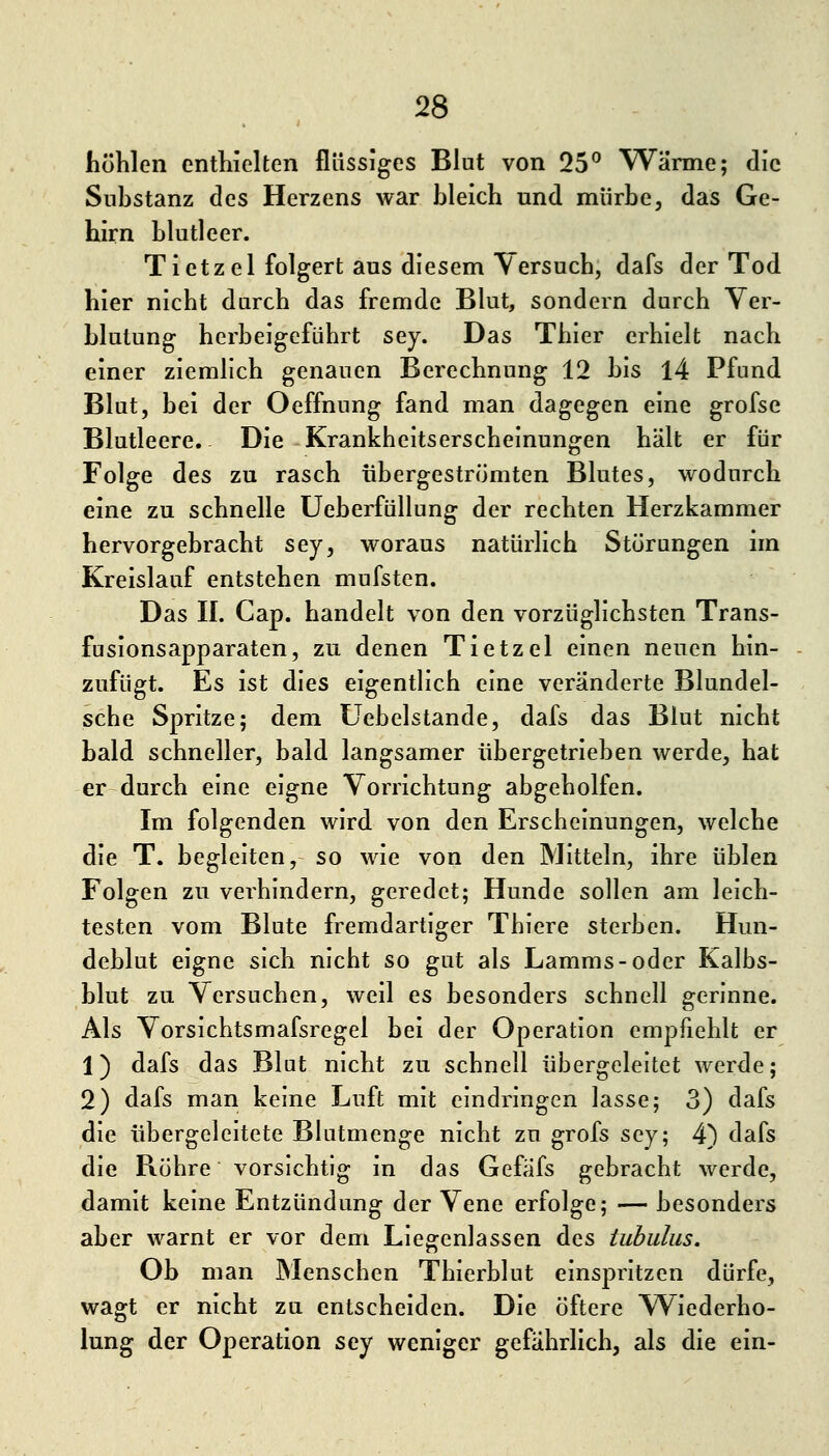 höhlen enthielten flüssiges Blut von 25^ Wärme; die Substanz des Herzens war bleich und mürbe, das Ge- hirn blutleer. Tietzel folgert aus diesem Versuch, dafs der Tod hier nicht durch das fremde Blut, sondern durch Ver- blutung herbeigeführt sey. Das Thier erhielt nach einer ziemlich genauen Berechnung 12 bis 14 Pfund Blut, bei der Oeffnung fand man dagegen eine grofse Blutleere. Die Krankheitserscheinungen hält er für Folge des zu rasch übergeströmten Blutes, wodurch eine zu schnelle Ueberfüllung der rechten Herzkammer hervorgebracht sey, woraus natürlich Störungen im Kreislauf entstehen mufsten. Das IL Cap. handelt von den vorzüglichsten Trans- fusionsapparaten, zu denen Tietzel einen neuen hin- zufügt. Es ist dies eigentlich eine veränderte Blundel- sche Spritze; dem Uebelstande, dafs das Blut nicht bald schneller, bald langsamer übergetrieben werde, hat er durch eine eigne Vorrichtung abgeholfen. Im folgenden wird von den Erscheinungen, welche die T. begleiten, so wie von den Mitteln, ihre üblen Folgen zu verhindern, geredet; Hunde sollen am leich- testen vom Blute fremdartiger Thiere sterben. Hun- deblut eigne sich nicht so gut als Lamms-oder Kalbs- blut zu Versuchen, weil es besonders schnell gerinne. Als Vorsichtsmafsregel bei der Operation empfiehlt er 1) dafs das Blut nicht zu schnell übergeleitet werde; 2) dafs man keine Luft mit eindringen lasse; 3) dafs die übergeleitete Blutmenge nicht zu grofs sey; 4) dafs die Bohre vorsichtig in das Gefäfs gebracht werde, damit keine Entzündung der Vene erfolge; — besonders aber warnt er vor dem Liegenlassen des tuhulus. Ob man Menschen Thierblut einspritzen dürfe, wagt er nicht zu entscheiden. Die öftere Wiederho- lung der Operation sey weniger gefährlich, als die ein-