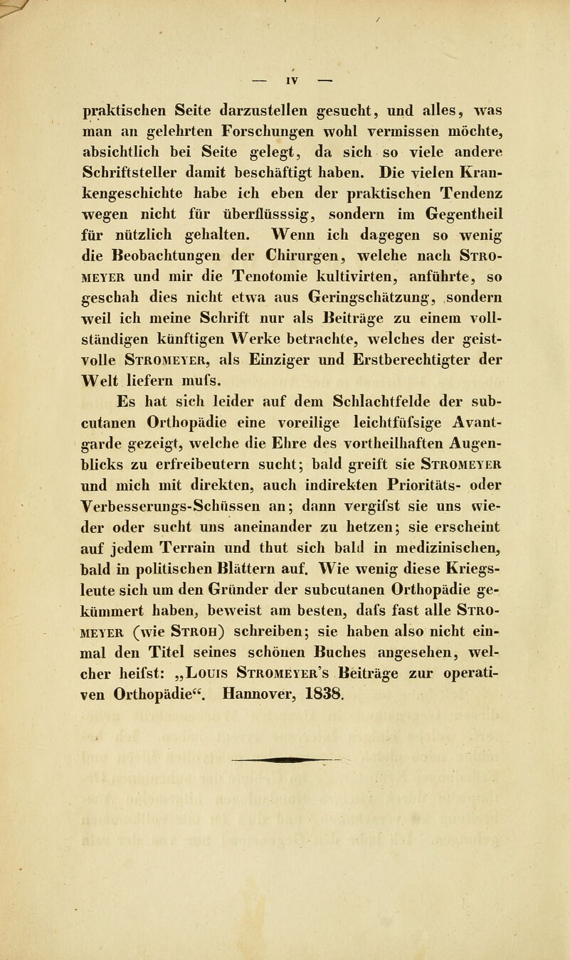 praktischen Seite darzustellen gesucht, und alles, was man an gelehrten Forschungen wohl vermissen möchte, absichtlich bei Seite gelegt, da sich so viele andere Schriftsteller damit beschäftigt haben. Die vielen Kran- kengeschichte habe ich eben der praktischen Tendenz wegen nicht für überflüsssig, sondern im Gegentheil für nützlich gehalten. Wenn ich dagegen so wenig die Beobachtungen der Chirurgen, welche nach Stro- MEYER und mir die Tenotomie kultivirten, anführte, so geschah dies nicht etwa aus Geringschätzung, sondern weil ich meine Schrift nur als Beiträge zu einem voll- ständigen künftigen Werke betrachte, welches der geist- volle Stromeyer, als Einziger und Erstberechtigter der Welt liefern mufs. Es hat sich leider auf dem Schlachtfelde der sub- cutanen Orthopädie eine voreilige leichtfüfsige Avant- garde gezeigt, welche die Ehre des vortheilhaften Augen- blicks zu erfreibeutern sucht; bald greift sie Stromeyer und mich mit direkten, auch indirekten Prioritäts- oder Verbesserungs-Schüssen an; dann vergifst sie uns wie- der oder sucht uns aneinander zu hetzen; sie erscheint auf jedem Terrain und thut sich bald in medizinischen, bald in politischen Blättern auf. Wie wenig diese Kriegs- leute sich um den Gründer der subcutanen Orthopädie ge- kümmert haben^ beweist am besten, dafs fast alle Stro- meyer (wie Stroh) schreiben; sie haben also nicht ein- mal den Titel seines schönen Buches angesehen, wel- cher heifst: „Louis Stromeyer's Beiträge zur operati- ven Orthopädie. Hannover, 1838.