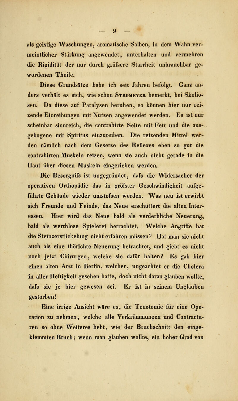 als geistige Waschungen, aromatische Salben, in dem Wahn ver- meintlicher Stärkung angewendet, unterhalten und vermehren die Rigidität der nur durch gröfsere Starrheit unbrauchbar ge- wordenen Theile. Diese Grundsätze habe ich seit Jahren befolgt. Ganz an- ders verhält es sich, wie schon Stromeyer bemerkt, bei Skolio- sen. Da diese auf Paralysen beruhen, so können hier nur rei- zende Einreibungen mit Nutzen angewendet werden. Es ist nur scheinbar sinnreich, die contrahirte Seite mit Fett und die aus- gebogene mit Spiritus einzureiben. Die reizenden Mittel wer- den nämlich nach dem Gesetze des Reflexes eben so gut die contrahirten Muskeln reizen, wenn sie auch nicht gerade in die Haut über diesen Muskeln eingerieben werden. Die Besorgnifs ist ungegründet, dafs die Widersacher der operativen Orthopädie das in gröfster Geschwindigkeit aufge- führte Gebäude wieder umstofsen werden. Was neu ist erwirbt sich Freunde und Feinde, das Neue erschüttert die alten Inter- essen. Hier wird das Neue bald als verderbliche Neuerung, bald als werthlose Spielerei betrachtet. Welche Angriffe hat die Steinzerstückelung nicht erfahren müssen? Hat man sie nicht auch als eine thörichte Neuerung betrachtet, und giebt es nicht noch jetzt Chirurgen, welche sie dafür halten? Es gab hier einen alten Arzt in Berlin, welcher, ungeachtet er die Cholera in aller Heftigkeit gesehen hatte, doch nicht daran glauben wollte, dafs sie je hier gewesen sei. Er ist in seinem Unglauben gestorben! Eine irrige Ansicht wäre es, die Tenotomie für eine Ope- ration zu nehmen, welche alle Verkrümmungen und Contractu- ren so ohne Weiteres hebt, wie der Bruchschnitt den einge- klemmten Bruch; wenn man glauben wollte, ein hoher Grad von