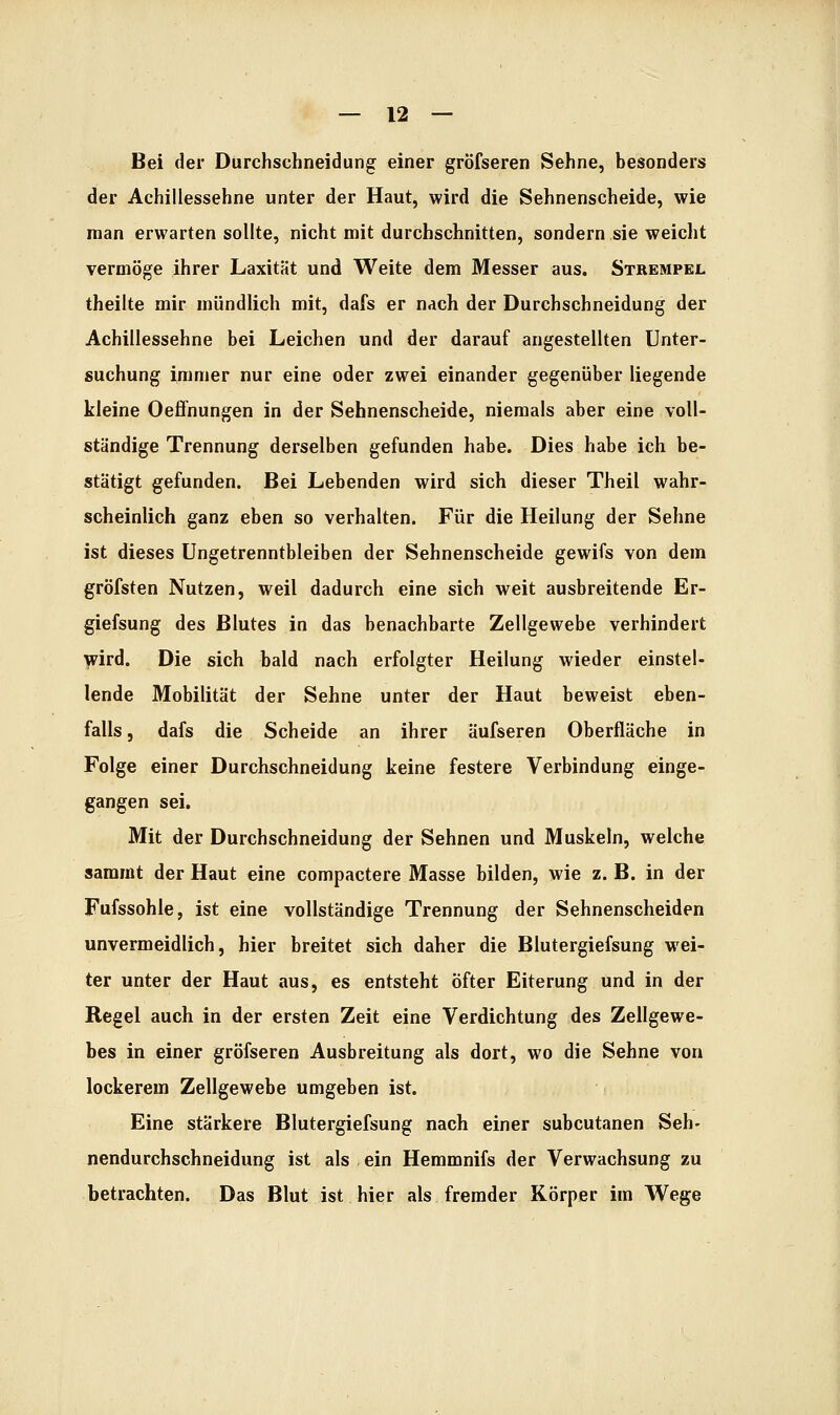 Bei der Durchschneidung einer gröfseren Sehne, besonders der Achillessehne unter der Haut, wird die Sehnenscheide, wie man erwarten sollte, nicht mit durchschnitten, sondern sie weicht vermöge ihrer Laxität und Weite dem Messer aus. Strempel theilte mir mündlich mit, dafs er nach der Durchschneidung der Achillessehne bei Leichen und der darauf angestellten Unter- suchung immer nur eine oder zwei einander gegenüber liegende kleine Oeffnungen in der Sehnenscheide, niemals aber eine voll- ständige Trennung derselben gefunden habe. Dies habe ich be- stätigt gefunden. Bei Lebenden wird sich dieser Theil wahr- scheinlich ganz eben so verhalten. Für die Heilung der Sehne ist dieses Ungetrenntbleiben der Sehnenscheide gewifs von dem gröfsten Nutzen, weil dadurch eine sich weit ausbreitende Er- giefsung des Blutes in das benachbarte Zellgewebe verhindert lÄ'ird. Die sich bald nach erfolgter Heilung wieder einstel- lende Mobilität der Sehne unter der Haut beweist eben- falls 5 dafs die Scheide an ihrer äufseren Oberfläche in Folge einer Durchschneidung keine festere Verbindung einge- gangen sei. Mit der Durchschneidung der Sehnen und Muskeln, welche sammt der Haut eine compactere Masse bilden, wie z. B. in der Fufssohle, ist eine vollständige Trennung der Sehnenscheiden unvermeidlich, hier breitet sich daher die Blutergiefsung wei- ter unter der Haut aus, es entsteht öfter Eiterung und in der Regel auch in der ersten Zeit eine Verdichtung des Zellgewe- bes in einer gröfseren Ausbreitung als dort, wo die Sehne von lockerem Zellgewebe umgeben ist. Eine stärkere Blutergiefsung nach einer subcutanen Seh- nendurchschneidung ist als ein Hemmnifs der Verwachsung zu betrachten. Das Blut ist hier als fremder Körper im Wege
