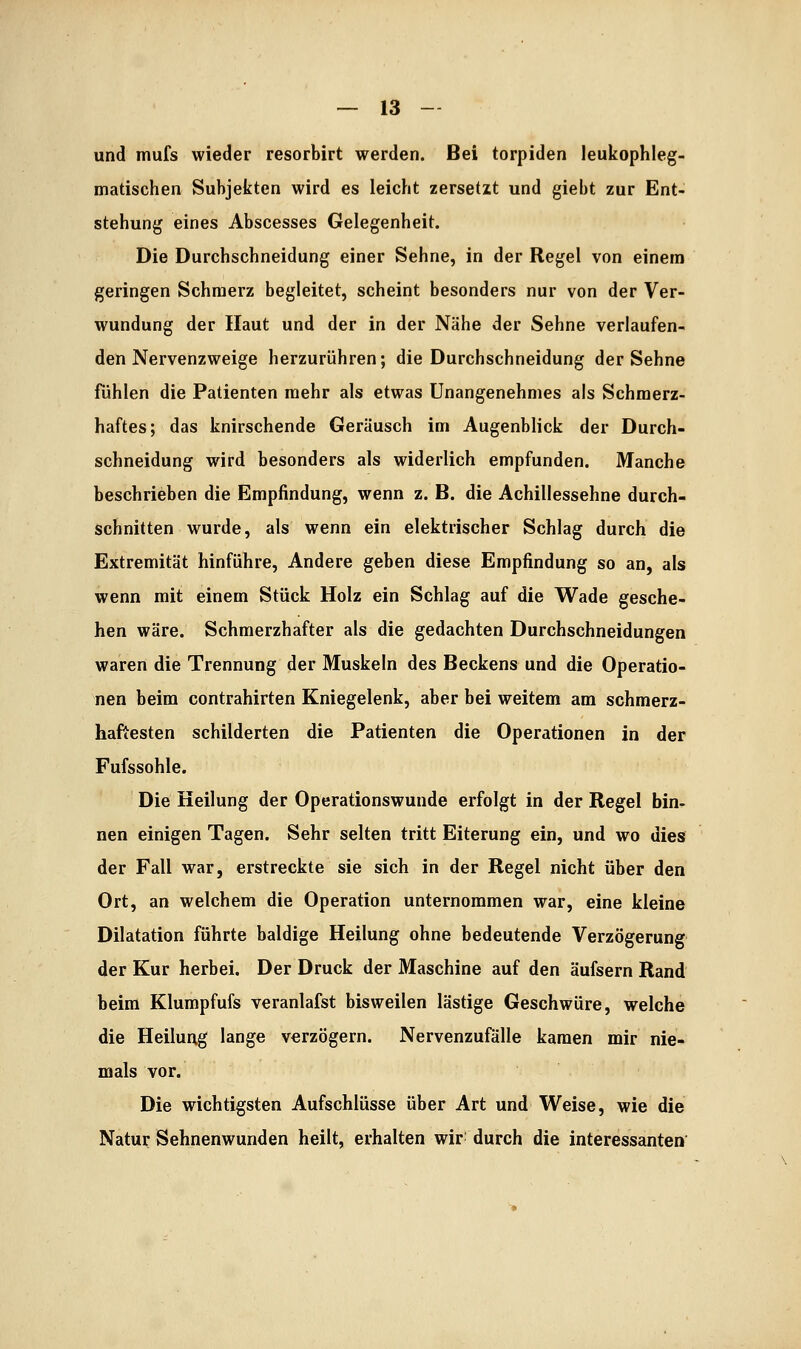 und mufs wieder resorbirt werden. Bei torpiden leukophleg- madschen Subjekten wird es leicht zersetzt und giebt zur Ent- stehung eines Abscesses Gelegenheit. Die Durchschneidung einer Sehne, in der Regel von einem geringen Schmerz begleitet, scheint besonders nur von der Ver- wundung der Haut und der in der Nähe der Sehne verlaufen- den Nervenzweige herzurühren; die Durchschneidung der Sehne fühlen die Patienten mehr als etwas Unangenehmes als Schmerz- haftes; das knirschende Geräusch im Augenblick der Durch- schneidung wird besonders als widerlich empfunden. Manche beschrieben die Empfindung, wenn z. B. die Achillessehne durch- schnitten wurde, als wenn ein elektrischer Schlag durch die Extremität hinführe, Andere geben diese Empfindung so an, als wenn mit einem Stück Holz ein Schlag auf die Wade gesche- hen wäre. Schmerzhafter als die gedachten Durchschneidungen waren die Trennung der Muskeln des Beckens und die Operatio- nen beim contrahirten Kniegelenk, aber bei weitem am schmerz- haftesten schilderten die Patienten die Operationen in der Fufssohle. Die Heilung der Operationswunde erfolgt in der Regel bin- nen einigen Tagen. Sehr selten tritt Eiterung ein, und wo dies der Fall war, erstreckte sie sich in der Regel nicht über den Ort, an welchem die Operation unternommen war, eine kleine Dilatation führte baldige Heilung ohne bedeutende Verzögerung der Kur herbei. Der Druck der Maschine auf den äufsern Rand beim Klumpfufs veranlafst bisweilen lästige Geschwüre, welche die Heilung lange verzögern. Nervenzufälle kamen mir nie- mals vor. Die wichtigsten Aufschlüsse über Art und Weise, wie die Natur Sehnenwunden heilt, erhalten wir^ durch die interessanten