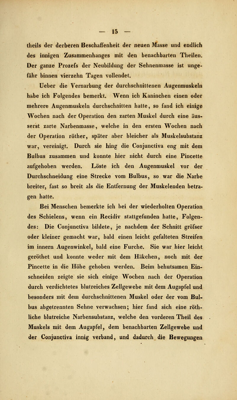 theils der derberen Beschaffenheit der neuen Masse und endlich des innigen Zusammenhanges mit den benachbarten Theilen. Der ganze Prozefs der Neubildung der Sehnenmasse ist unge- fähr binnen vierzehn Tagen vollendet. üeber die Vernarbung der durchschnittenen Augenmuskeln habe ich Folgendes bemerkt. Wenn ich Kaninchen einen oder mehrere Augenmuskeln durchschnitten hatte, so fand ich einige Wochen nach der Operation den zarten Muskel durch eine äus- serst zarte Narbenmasse, welche in den ersten Wochen nach der Operation röther, später aber bleicher als Muskelsubstanz war, vereinigt. Durch sie hing die Conjunctiva eng mit dem Bulbus zusammen und konnte hier nicht durch eine Pincette aufgehoben werden. Löste ich den Augenmuskel vor der Durchschneidung eine Strecke vom Bulbus, so war die Narbe breiter, fast so breit als die Entfernung der Muskelenden betra- gen hatte. Bei Menschen bemerkte ich bei der wiederholten Operation des Schielens, wenn ein Recidiv stattgefunden hatte. Folgen- des: Die Conjunctiva bildete, je nachdem der Schnitt gröfser oder kleiner gemacht war, bald einen leicht gefalteten Streifen im innern Augenwinkel, bald eine Furche. Sie war hier leicht geröthet und konnte weder mit dem Häkchen, noch mit der Pincette in die Höhe gehoben werden. Beim behutsamen Ein- schneiden zeigte sie sich einige Wochen nach der Operation durch verdichtetes blutreiches Zellgewebe mit dem Augapfel und besonders mit dem durchschnittenen Muskel oder der vom Bul- bus abgetrennten Sehne verwachsen; hier fand sich eine röth- liche blutreiche Narbensubstanz, welche den vorderen Theil des Muskels mit dem Augapfel, dem benachbarten Zellgewebe und der Conjunctiva innig verband, und dadurch, die Bewegungen