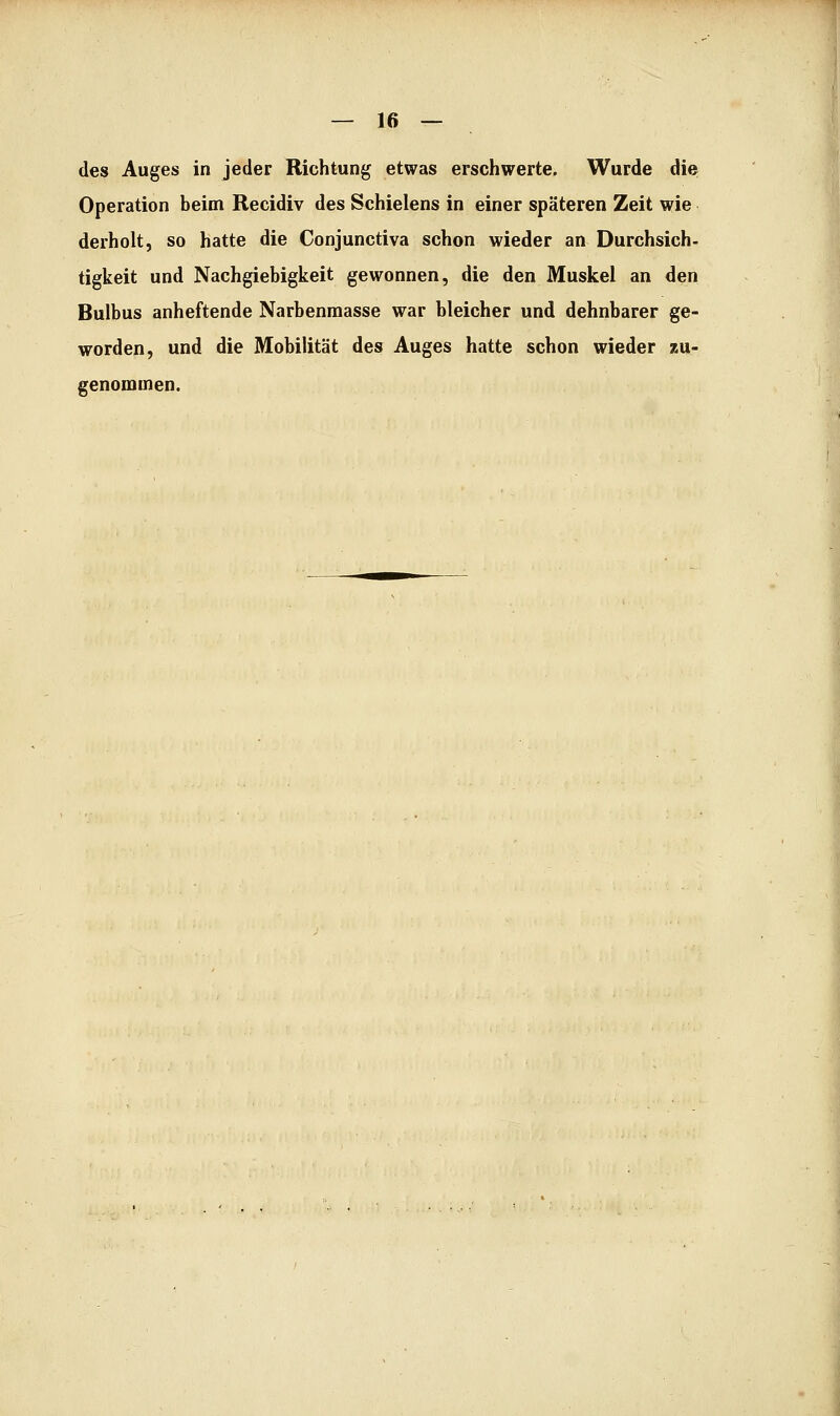 des Auges in jeder Richtung etwas erschwerte. Wurde die Operation beim Recidiv des Schielens in einer späteren Zeit wie derholt, so hatte die Conjunctiva schon wieder an Durchsich- tigkeit und Nachgiebigkeit gewonnen, die den Muskel an den Bulbus anheftende Narbenmasse war bleicher und dehnbarer ge- worden, und die Mobilität des Auges hatte schon wieder zu- genommen.