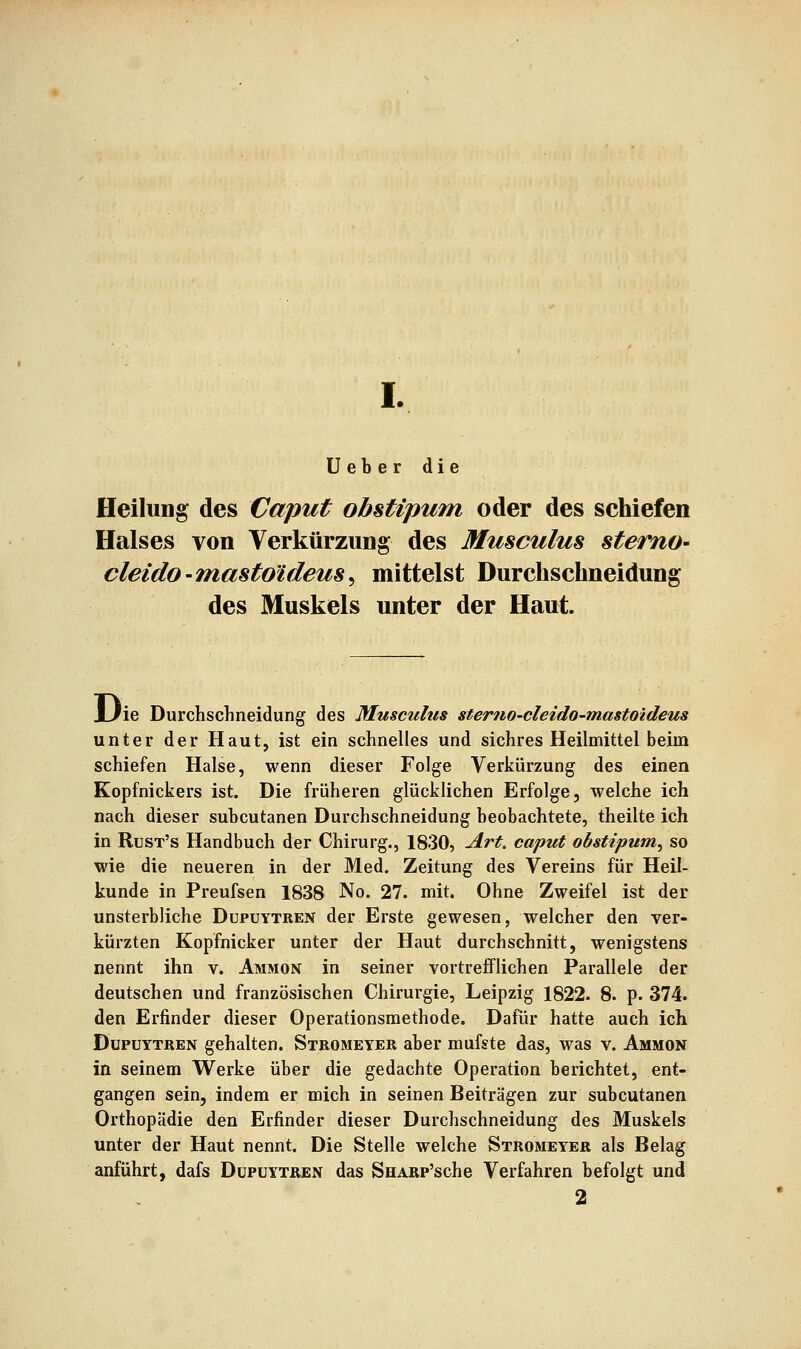 Ueber die Heilung des Caput obstipum oder des schiefen Halses von Verkürzung des Musculus stemo- cleido-mastoideus^ mittelst Durchschneidung des Muskels unter der Haut. i/ie Durchschneidung des Musculus stemo-cleido-mastoideus unter der Haut, ist ein schnelles und sichres Heilmittel beim schiefen Halse, wenn dieser Folge Verkürzung des einen Kopfnickers ist. Die früheren glücklichen Erfolge, welche ich nach dieser subcutanen Durchschneidung beobachtete, theilte ich in Rust's Handbuch der Chirurg., 1830, Art, caput obstipum^ so wie die neueren in der Med. Zeitung des Vereins für Heil- kunde in Preufsen 1838 No. 27. mit. Ohne Zweifel ist der unsterbliche Dupuytren der Erste gewesen, welcher den ver- kürzten Kopfnicker unter der Haut durchschnitt, wenigstens nennt ihn v. Ammon in seiner vortrefflichen Parallele der deutschen und französischen Chirurgie, Leipzig 1822. 8. p. 374. den Erfinder dieser Operationsmethode. Dafür hatte auch ich Dupuytren gehalten. Stromeyer aber mufste das, was v. Ammon in seinem Werke über die gedachte Operation berichtet, ent- gangen sein, indem er mich in seinen Beiträgen zur subcutanen Orthopädie den Erfinder dieser Durchschneidung des Muskels unter der Haut nennt. Die Stelle welche Stromeyer als Belag anführt, dafs Dupuytren das SHARP'sche Verfahren befolgt und 2