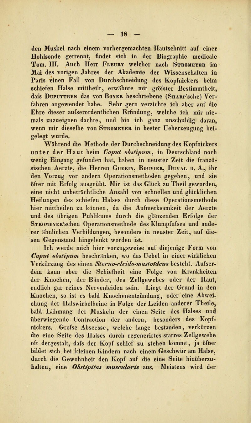 den Muskel nach einem vorhergemachten Hautschnitt auf einer Hohlsonde getrennt, findet sich in der Biographie medicale Tom. in. Auch Herr Fleury welcher nach Stbomeyer im Mai des vorigen Jahres der Akademie der Wissenschaften in Paris einen Fall von Durchschneidung des Kopfnickers beim schiefen Halse raittheilt, erwähnte mit gröfster Bestimmtheit, dafs Dupuytren das von Boyer beschriebene (SnARp'sche) Ver- fahren angewendet habe. Sehr gern verzichte ich aber auf die Ehre dieser aufserordentlichen Erfindung, welche ich mir nie- mals zuzueignen dachte, und bin ich ganz unschuldig daran, wenn mir dieselbe von Stromeyer in bester Ueberzeugung bei- gelegt wurde. Während die Methode der Durchschneidung des Kopfnickers unter der Haut beim Caput obstipum^ in Deutschland noch wenig Eingang gefunden hat, haben in neuster Zeit die franzö- sischen Aerzte, die Herren Guerin, Bouvier, Duval u. A., ihr den Vorzug vor andern Operationsmethoden gegeben, und sie öfter mit Erfolg ausgeübt. Mir ist das Glück zu Theil geworden, eine nicht unbeträchtliche Anzahl von schnellen und glücklichen Heilungen des schiefen Halses durch diese Operationsmethode hier mittheilen zu können, da die Aufmerksamkeit der Aerzte und des übrigen Publikums durch die glänzenden Erfolge der STROMEYER'schen Operationsmethode des Klumpfufses und ande- rer ähnlichen Verbildungen, besonders in neuster Zeit, auf die- sen Gegenstand hingelenkt worden ist. Ich werde mich hier vorzugsweise auf diejenige Form von Caput obstipum beschränken, wo das Uebel in einer wirklichen Verkürzung des einen Sterno-cleido-mastotdeus besteht. Aufser- dem kann aber die Schiefheit eine Folge von Krankheiten der Knochen, der Bänder, des Zellgewebes oder der Haut, endlich gar reines Nervenleiden sein. Liegt der Grund in den Knochen, so ist es bald Knochenentzündung, oder eine Abwei- chung der Halswirbelbeine in Folge der Leiden anderer Theile, bald Lähmung der Muskeln der einen Seite des Halses und überwiegende Contraction der andern, besonders des Kopf- nickers. Grofse Abscesse, welche lange bestanden, verkürzen die eine Seite des Halses durch regenerirtes starres Zellgewebe oft dergestalt, dafs der Kopf schief zu stehen kommt, ja öfter bildet sich bei kleinen Kindern nach einem Geschwür am Halse, durch die Gewohnheit den Kopf auf die eine Seite hinüberzu- halten, eine Obstipitas muscularis aus. Meistens wird der