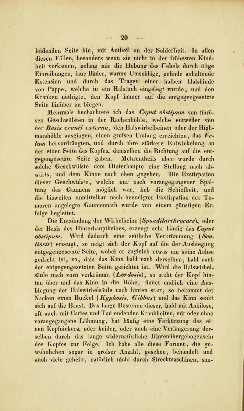 leidenden Seite hin, mit Antheil an der Schiefheit. In allen diesen Fällen, besonders wenn sie nicht in der frühesten Kind- heit vorkamen, gelang mir die Hebung des Uebels durch ölige Einreibungen, laue Bäder, warme Umschläge, gelinde anhaltende Extension und durch das Tragen einer halben Halsbinde von Pappe, welche in ein Halstuch eingelegt wurde, und den Kranken nöthigte, den Kopf immer auf die entgegengesetzte Seite hinüber zu biegen. Mehrmals beobachtete ich das Caput obstipum von fibrö- sen Geschwülsten in der Rachenhöhle, welche entweder von ^Qv Basis cranii exter?ia^ den Halswirbelbeinen oder der High- marshöhle ausgingen, einen grofsen Umfang erreichten, das Ve- lum hervordrängten, und durch ihre stärkere Entwickelung an der einen Seite des Kopfes, demselben die Richtung auf die ent- gegengesetzte Seite gaben. Mehrentheils aber wurde durch solche Geschwülste dem Hinterhaupte eine Stellung nach ab- wärts, und dem Kinne nach oben gegeben. Die Exstirpation dieser Geschwülste, welche nur nach vorangegangener Spal- tung des Gaumens möglich war, hob die Schiefheit, und die bisweilen unmittelbar nach beendigter Exstirpation der Tu- moren angelegte Gaumennath wurde von einem günstigen Er- folge begleitet. Die Entzündung der Wirbelbeine {Spondilarthrocace), oder der Basis des Hinterhauptbeines, erzeugt sehr häufig das Caput obstipum. Wird dadurch eine seitliche Verkrümmung {Sco- liosis) erzeugt, so neigt sich der Kopf auf die der Ausbiegung entgegengesetzte Seite, wobei er zugleich etwas um seine Achse gedreht ist, so, dafs das Kinn bald nach derselben, bald nach der entgegengesetzten Seite gerichtet ist. Wird die Halswirbel- säule nach vorn verkrümmt {Lordosis), so steht der Kopf hin- ten über und das Kinn in die Höhe; findet endlich eine Aus- biegung der Halswirbelsäule nach hinten statt, so bekommt der Nacken einen Buckel {Kyphosis, Gibbus) und das Kinn senkt sich auf die Brust. Das lange Bestehen dieser, bald mit Ankilose, oft auch mit Caries und Tod endenden Krankheiten, mit oder ohne vorangegangene Lähmung, hat häufig eine Verkürzung des ei- nen Kopfnickers, oder beider, oder auch eine Verlängerung der- selben durch das lange widernatürliche Hintenübergebogensein des Kopfes zur Folge. Ich habe alle diese Formen, die ge- wöhnlichen sogar in grofser Anzahl, gesehen, behandelt und auch viele geheilt, natürlich nicht durch Streckmaschinen, son-