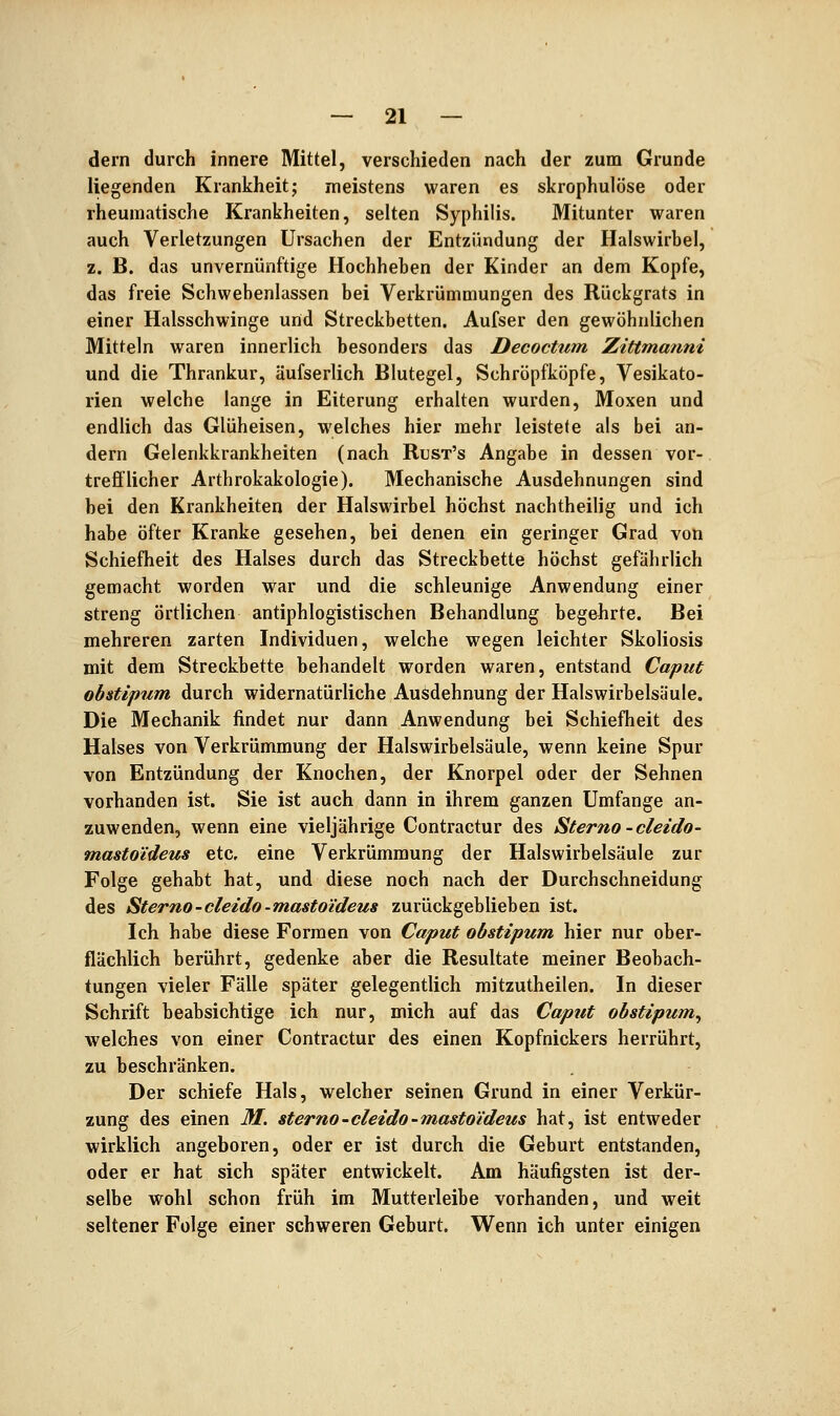 dern durch innere Mittel, verschieden nach der zum Grunde liegenden Krankheit; meistens waren es skrophulöse oder rheumatische Krankheiten, selten Syphilis. Mitunter waren auch Verletzungen Ursachen der Entzündung der Halswirbel, z. B. das unvernünftige Hochheben der Kinder an dem Kopfe, das freie Schwebenlassen bei Verkrümmungen des Rückgrats in einer Halsschwinge und Streckbetten. Aufser den gewöhnlichen Mitteln waren innerlich besonders das Decoctum Zittmanni und die Thrankur, äufserlich Blutegel, Schröpfköpfe, Vesikato- rien welche lange in Eiterung erhalten wurden, Moxen und endlich das Glüheisen, welches hier mehr leistete als bei an- dern Gelenkkrankheiten (nach Rust's Angabe in dessen vor- trefflicher Arthrokakologie). Mechanische Ausdehnungen sind bei den Krankheiten der Halswirbel höchst nachtheilig und ich habe öfter Kranke gesehen, bei denen ein geringer Grad von Schiefheit des Halses durch das Streckbette höchst gefährlich gemacht worden war und die schleunige Anwendung einer streng örtlichen antiphlogistischen Behandlung begehrte. Bei mehreren zarten Individuen, welche wegen leichter Skoliosis mit dem Streckbette behandelt worden waren, entstand Caput obstipum durch widernatürliche Ausdehnung der Halswirbelsäule. Die Mechanik findet nur dann Anwendung bei Schiefheit des Halses von Verkrümmung der Halswirbelsäule, wenn keine Spur von Entzündung der Knochen, der Knorpel oder der Sehnen vorhanden ist. Sie ist auch dann in ihrem ganzen Umfange an- zuwenden, wenn eine vieljährige Contractur des Sterno-cleido- masto'ideus etc. eine Verkrümmung der Halswirbelsäule zur Folge gehabt hat, und diese noch nach der Durchschneidung des Sterno-cleido-mastoi'deus zurückgeblieben ist. Ich habe diese Formen von Caput obstipum hier nur ober- flächlich berührt, gedenke aber die Resultate meiner Beobach- tungen vieler Fälle später gelegentlich mitzutheilen. In dieser Schrift beabsichtige ich nur, mich auf das Caput obstipum^ welches von einer Contractur des einen Kopfnickers herrührt, zu beschränken. Der schiefe Hals, welcher seinen Grund in einer Verkür- zung des einen M. sterno-cleido-mastoi'deus hat, ist entweder wirklich angeboren, oder er ist durch die Geburt entstanden, oder er hat sich später entwickelt. Am häufigsten ist der- selbe wohl schon früh im Mutterleibe vorhanden, und weit seltener Folge einer schweren Geburt. Wenn ich unter einigen