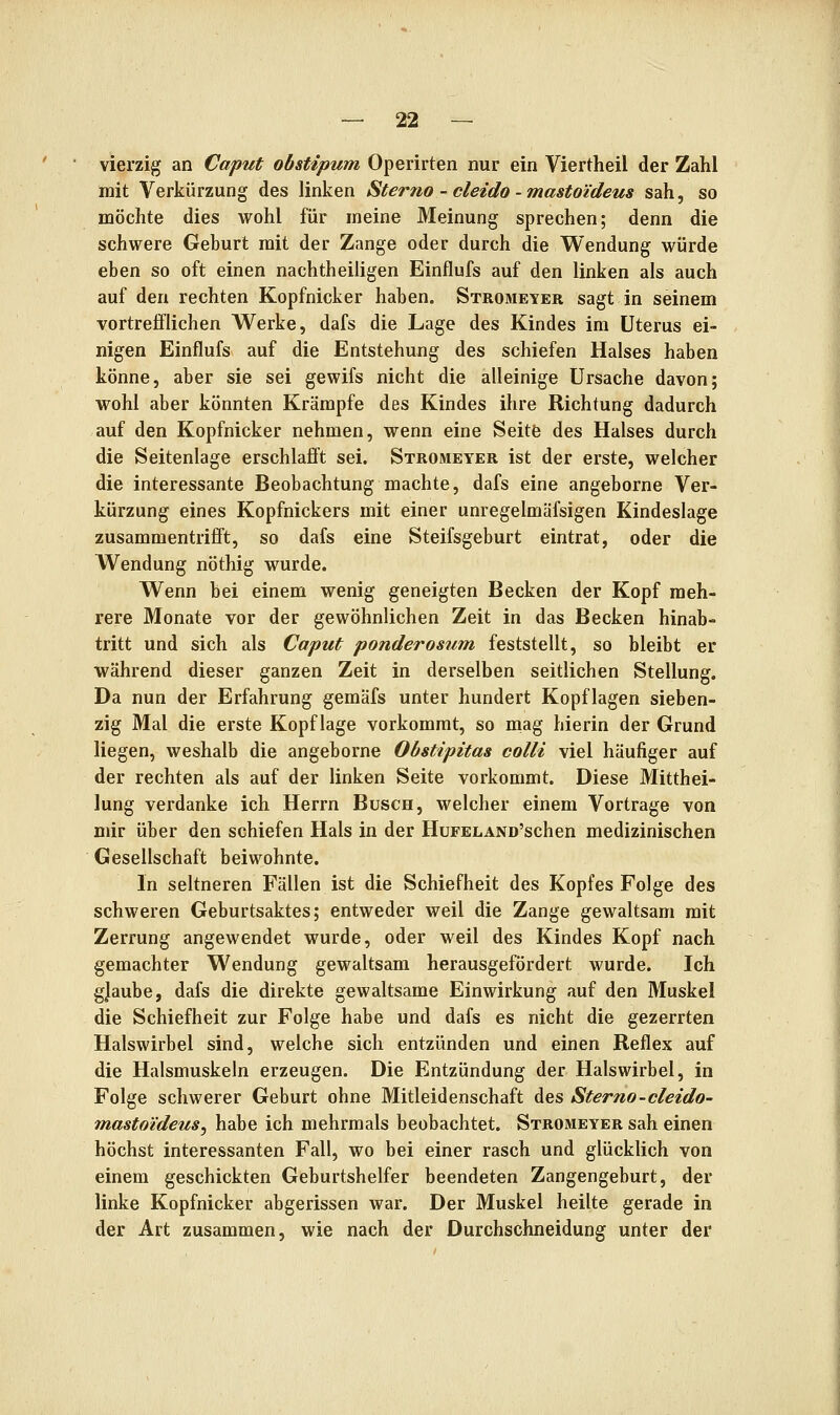 vierzig an Caput obstipum Operirten nur ein Viertheil der Zahl mit Verkürzung des linken Sterno - cleido - mastoi'deus sah, so möchte dies wohl für meine Meinung sprechen; denn die schwere Geburt mit der Zange oder durch die Wendung würde eben so oft einen nachtheiligen Einflufs auf den linken als auch auf den rechten Kopfnicker haben. Stromeyer sagt in seinem vortrefflichen Werke, dafs die Lage des Kindes im Uterus ei- nigen Einflufs auf die Entstehung des schiefen Halses haben könne, aber sie sei gewifs nicht die alleinige Ursache davon; wohl aber könnten Krämpfe des Kindes ihre Richtung dadurch auf den Kopfnicker nehmen, wenn eine Seitö des Halses durch die Seitenlage erschlafft sei. Stromeyer ist der erste, welcher die interessante Beobachtung machte, dafs eine angeborne Ver- kürzung eines Kopfnickers mit einer unregelmäfsigen Kindeslage zusammentrifft, so dafs eine Steifsgeburt eintrat, oder die Wendung nöthig wurde. Wenn bei einem wenig geneigten Becken der Kopf meh- rere Monate vor der gewöhnlichen Zeit in das Becken hinab- tritt und sich als Caput ponderosum feststellt, so bleibt er während dieser ganzen Zeit in derselben seitlichen Stellung. Da nun der Erfahrung gemäfs unter hundert Kopflagen sieben- zig Mal die erste Kopflage vorkommt, so mag hierin der Grund liegen, weshalb die angeborne Obstipitas colli viel häufiger auf der rechten als auf der linken Seite vorkommt. Diese Mitthei- lung verdanke ich Herrn Busch, welcher einem Vortrage von mir über den schiefen Hals in der HuFELAND'schen medizinischen Gesellschaft beiwohnte. In seltneren Fällen ist die Schiefheit des Kopfes Folge des schweren Geburtsaktes; entweder weil die Zange gewaltsam mit Zerrung angewendet wurde, oder weil des Kindes Kopf nach gemachter Wendung gewaltsam herausgefördert wurde. Ich gjaube, dafs die direkte gewaltsame Einwirkung auf den Muskel die Schiefheit zur Folge habe und dafs es nicht die gezerrten Halswirbel sind, welche sich entzünden und einen Reflex auf die Halsmuskeln erzeugen. Die Entzündung der Halswirbel, in Folge schwerer Geburt ohne Mitleidenschaft des Sterno-cleido- mastoideuSy habe ich mehrmals beobachtet. Stromeyer sah einen höchst interessanten Fall, wo bei einer rasch und glücklich von einem geschickten Geburtshelfer beendeten Zangengeburt, der linke Kopfnicker abgerissen war. Der Muskel heilte gerade in der Art zusammen, wie nach der Durchschneidung unter der