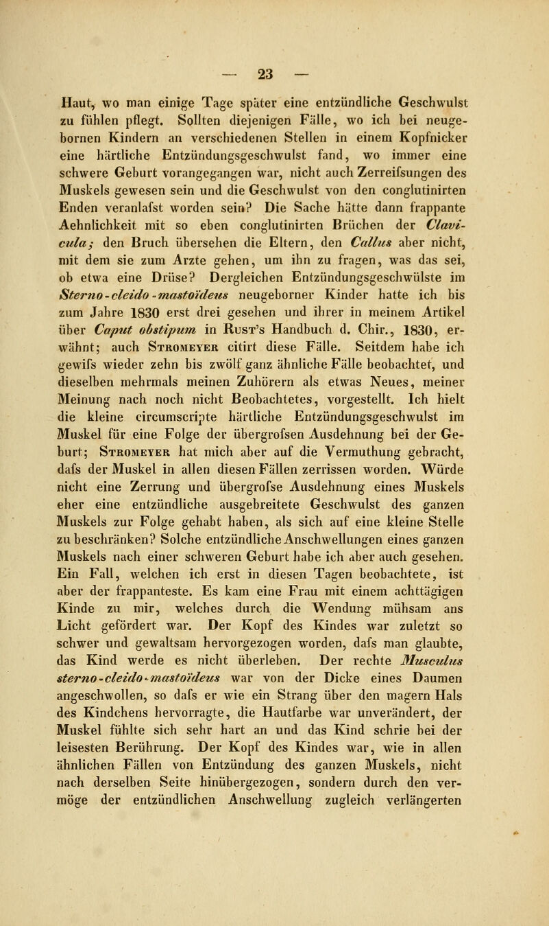 Haut, wo man einige Tage später eine entzündliche Geschwulst zu fühlen pflegt. Sollten diejenigen Fälle, wo ich bei neuge- bornen Kindern an verschiedenen Stellen in einem Kopfnicker eine härtliche Entzündungsgeschwulst fand, wo immer eine schwere Geburt vorangegangen war, nicht auch Zerreifsungen des Muskels gewesen sein und die Geschwulst von den conglutinirten Enden veranlafst worden sein? Die Sache hätte dann frappante Aehnlichkeit mit so eben conglutinirten Brüchen der Clavi- cula; den Bruch übersehen die Eltern, den Callus aber nicht, mit dem sie zum Arzte gehen, um ihn zu fragen, was das sei, ob etwa eine Drüse? Dergleichen Entzündungsgeschwülste im Sterno-cleido -masto'ideus neugeborner Kinder hatte ich bis zum Jahre 1830 erst drei gesehen und ihrer in meinem Artikel über Caput obstipum in Rust's Handbuch d. Chir., 1830, er- wähnt; auch Stromeyer citirt diese Fälle. Seitdem habe ich gewifs wieder zehn bis zwölf ganz ähnliche Fälle beobachtet, und dieselben mehrmals meinen Zuhörern als etwas Neues, meiner Meinung nach noch nicht Beobachtetes, vorgestellt. Ich hielt die kleine circumscripte härtliche Entzündungsgeschwulst im Muskel für eine Folge der übergrofsen Ausdehnung bei der Ge- burt; Stromeyer hat mich aber auf die Vermuthung gebracht, dafs der Muskel in allen diesen Fällen zerrissen worden. Würde nicht eine Zerrung und übergrofse Ausdehnung eines Muskels eher eine entzündliche ausgebreitete Geschwulst des ganzen Muskels zur Folge gehabt haben, als sich auf eine kleine Stelle zu beschränken? Solche entzündliche Anschwellungen eines ganzen Muskels nach einer schweren Geburt habe ich aber auch gesehen. Ein Fall, welchen ich erst in diesen Tagen beobachtete, ist aber der frappanteste. Es kam eine Frau mit einem achttägigen Kinde zu mir, welches durch die Wendung mühsam ans Licht gefördert war. Der Kopf des Kindes war zuletzt so schwer und gewaltsam hervorgezogen worden, dafs man glaubte, das Kind werde es nicht überleben. Der rechte Musculus sterno-cleido-mastoldeus war von der Dicke eines Daumen angeschwollen, so dafs er wie ein Strang über den magern Hals des Kindchens hervorragte, die Hautfarbe war unverändert, der Muskel fühlte sich sehr hart an und das Kind schrie bei der leisesten Berührung. Der Kopf des Kindes war, wie in allen ähnlichen Fällen von Entzündung des ganzen Muskels, nicht nach derselben Seite hinübergezogen, sondern durch den ver- möge der entzündlichen Anschwellung zugleich verlängerten