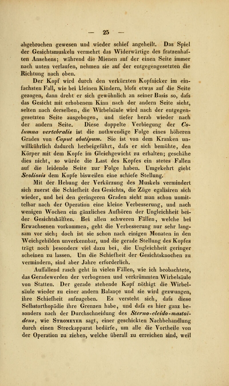 abgebrochen gewesen und wieder schief angeheilt. Das Spiel der Gesichtsmuskeln vermehrt das Widerwärtige des fratzenhaf- ten Ansehens; während die Mienen auf der einen Seite immer nach unten verlaufen, nehmen sie auf der entgegengesetzten die Richtung nach oben. Der Kopf wird durch den verkürzten Kopfnicker im ein- fachsten Fall, wie bei kleinen Kindern, blofs etwas auf die Seite gezogen, dann dreht er sich gewöhnlich an seiner Basis so, dafs das Gesicht mit erhobenem Kinn nach der andern Seite sieht, selten nach derselben, die Wirbelsäule wird nach der entgegen- gesetzten Seite ausgebogen, und tiefer herab wieder nach der andern Seite. Diese doppelte Verbiegung der Co- lumna vertebralis ist die nothwendige Folge eines höheren Grades von Caput obstipum, Sie ist von dem Kranken un- willkührlich dadurch herbeigeführt, dafs er sich bemühte, den Körper mit dem Kopfe im Gleichgewicht zu erhalten; geschähe dies nicht, so würde die Last des Kopfes ein stetes Fallen auf die leidende Seite zur Folge haben. Umgekehrt giebt Scoliosis dem Kopfe bisweilen eine schiefe Stellung.' Mit der Hebung der Verkürzung des Muskels vermindert sich zuerst die Schiefheit des Gesichts, die Züge egalisiren sich wieder, und bei den geringeren Graden sieht man schon unmit- telbar nach der Operation eine kleine Verbesserung, und nach wenigen Wochen ein gänzliches Aufhören der Ungleichheit bei- der Gesichtshälften. Bei allen schweren Fällen, welche bei Erwachsenen vorkommen, geht die Verbesserung nur sehr lang- sam vor sich; doch ist sie schon nach einigen Monaten in den Weichgebilden unverkennbar, und die gerade Stellung des Kopfes trägt noch besonders viel dazu bei, die Ungleichheit geringer scheinen zu lassen. Um die Schiefheit der Gesichtsknochen zu vermindern, sind aber Jahre erforderlich. Auffallend rasch geht in vielen Fällen, wie ich beobachtete, das Geradewerden der verbogenen und verkrümmten Wirbelsäule von Statten. Der gerade stehende Kopf nöthigt die Wirbel- säule wieder zu einer andern Balan9e und sie wird gezwungen, ihre Schiefheit aufzugeben. Es versteht sich, dafs diese Selbstorthopädie ihre Grenzen habe, und dafs es hier ganz be- sonders nach der Durchschneidung des Sterno-cleido'mastoi- deus^ wie Stromeyer sagt, einer geschickten Nachbehandlung durch einen Streckapparat bedürfe, um alle die Vortheile von der Operation zu ziehen, welche überall zu erreichen sind, weil