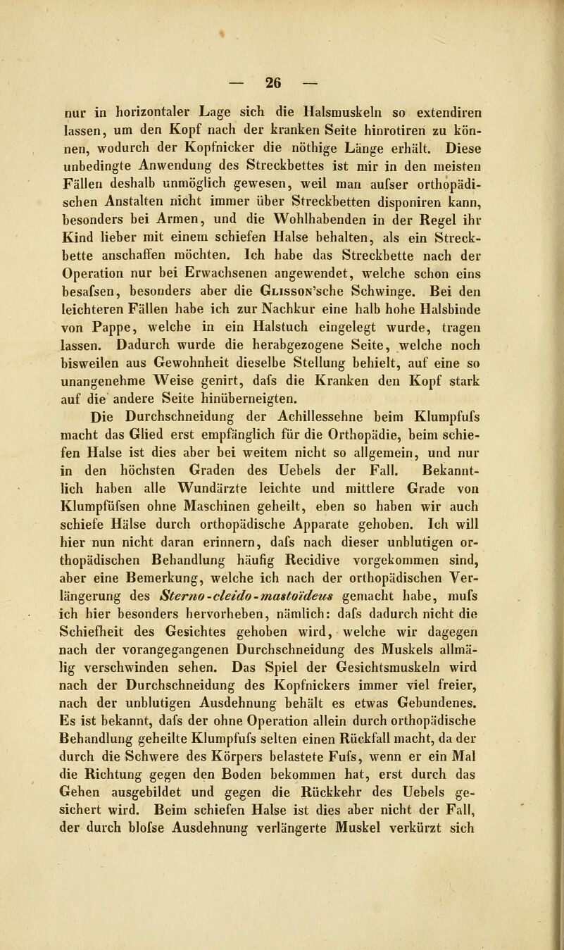 nur in horizontaler Lage sich die Halsmuskehi so extendiren lassen, um den Kopf nach der kranken Seite hinrotiren zu kön- nen, wodurch der Kopfnicker die nöthige Länge erhält. Diese unbedingte Anwendung des Streckbettes ist mir in den meisten Fällen deshalb unmöglich gewesen, weil man aufser orthopädi- schen Anstalten nicht immer über Streckbetten disponiren kann, besonders bei Armen, und die Wohlhabenden in der Regel ihr Kind lieber mit einem schiefen Halse behalten, als ein Streck- bette anschaffen möchten. Ich habe das Streckbette nach der Operation nur bei Erwachsenen angewendet, welche schon eins besafsen, besonders aber die GussoN'sche Schwinge. Bei den leichteren Fällen habe ich zur Nachkur eine halb hohe Halsbinde von Pappe, welche in ein Halstuch eingelegt wurde, tragen lassen. Dadurch wurde die herabgezogene Seite, welche noch bisweilen aus Gewohnheit dieselbe Stellung behielt, auf eine so unangenehme Weise genirt, dafs die Kranken den Kopf stark auf die andere Seite hinüberneigten. Die Durchschneidung der Achillessehne beim Klumpfufs macht das Glied erst empfänglich für die Orthopädie, beim schie- fen Halse ist dies aber bei weitem nicht so allgemein, und nur in den höchsten Graden des üebels der Fall. Bekannt- lich haben alle Wundärzte leichte und mittlere Grade von Klumpfüfsen ohne Maschinen geheilt, eben so haben wir auch schiefe Hälse durch orthopädische Apparate gehoben. Ich will hier nun nicht daran erinnern, dafs nach dieser unblutigen or- thopädischen Behandlung häufig Recidive vorgekommen sind, aber eine Bemerkung, welche ich nach der orthopädischen Ver- längerung des Sterno-cleido-mastotdeus gemacht habe, mufs ich hier besonders hervorheben, nämlich: dafs dadurch nicht die Schiefheit des Gesichtes gehoben wird, welche wir dagegen nach der vorangegangenen Durchschneidung des Muskels allmä- lig verschwinden sehen. Das Spiel der Gesichtsmuskeln wird nach der Durchschneidung des Kopfnickers immer viel freier, nach der unblutigen Ausdehnung behält es etwas Gebundenes. Es ist bekannt, dafs der ohne Operation allein durch orthopädische Behandlung geheilte Klumpfufs selten einen Rückfall macht, da der durch die Schwere des Körpers belastete Fufs, wenn er ein Mal die Richtung gegen den Boden bekommen hat, erst durch das Gehen ausgebildet und gegen die Rückkehr des Uebels ge- sichert wird. Beim schiefen Halse ist dies aber nicht der Fall, der durch blofse Ausdehnung verlängerte Muskel verkürzt sich