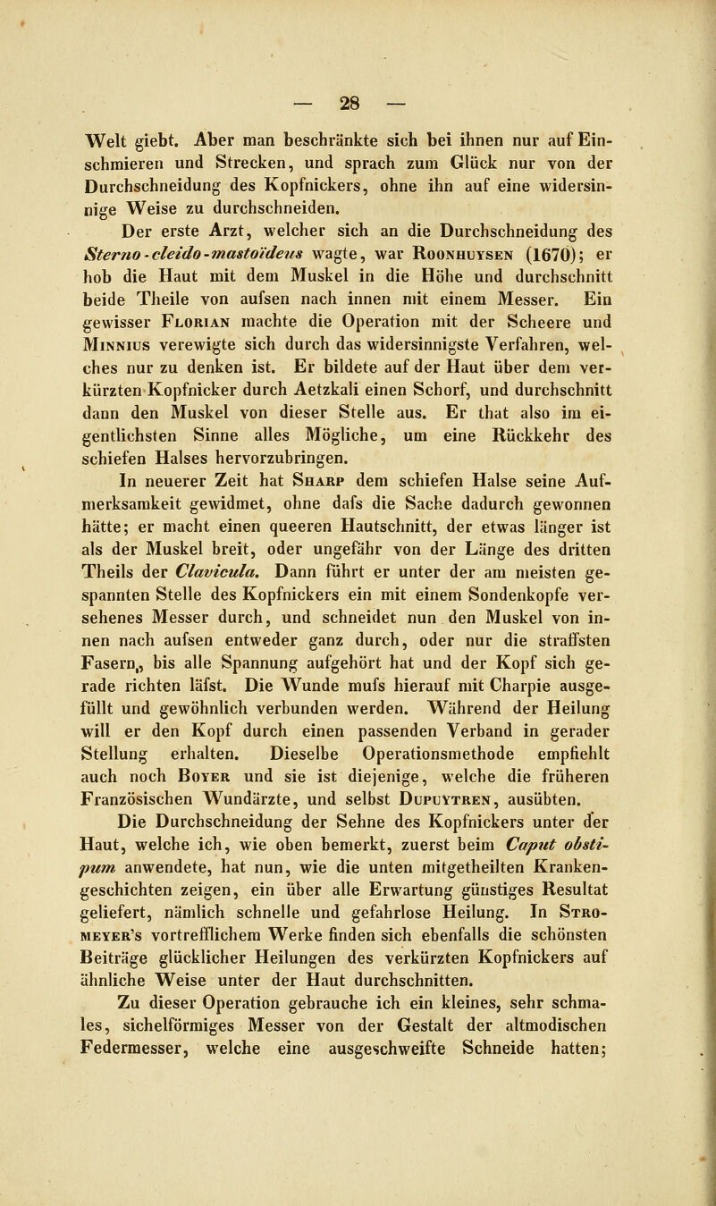 Welt giebt. Aber man beschränkte sich bei ihnen nur auf Ein- schmieren und Strecken, und sprach zum Glück nur von der Durchschneidung des Kopfnickers, ohne ihn auf eine widersin- nige Weise zu durchschneiden. Der erste Arzt, welcher sich an die Durchschneidung des Sterno'cleido-masto'ideus wagte, war Roonhuysen (1670); er hob die Haut mit dem Muskel in die Höhe und durchschnitt beide Theile von aufsen nach innen mit einem Messer. Ein gewisser Florian machte die Operation mit der Scheere und MiNNius verewigte sich durch das widersinnigste Verfahren, wel- ches nur zu denken ist. Er bildete auf der Haut über dem ver- kürzten Kopfnicker durch Aetzkali einen Schorf, und durchschnitt dann den Muskel von dieser Stelle aus. Er that also im ei- gentlichsten Sinne alles Mögliche, um eine Rückkehr des schiefen Halses hervorzubringen. In neuerer Zeit hat Sharp dem schiefen Halse seine Auf- merksamkeit gewidmet, ohne dafs die Sache dadurch gewonnen hätte; er macht einen queeren Hautschnitt, der etwas länger ist als der Muskel breit, oder ungefähr von der Länge des dritten Theils der Clavicula. Dann führt er unter der am meisten ge- spannten Stelle des Kopfnickers ein mit einem Sondenkopfe ver- sehenes Messer durch, und schneidet nun den Muskel von in- nen nach aufsen entweder ganz durch, oder nur die straffsten Fasern,, bis alle Spannung aufgehört hat und der Kopf sich ge- rade richten läfst. Die Wunde mufs hierauf mit Charpie ausge- füllt und gewöhnlich verbunden werden. Während der Heilung will er den Kopf durch einen passenden Verband in gerader Stellung erhalten. Dieselbe Operationsmethode empfiehlt auch noch Boyer und sie ist diejenige, welche die früheren Französischen Wundärzte, und selbst Dupuytren, ausübten. Die Durchschneidung der Sehne des Kopfnickers unter der Haut, welche ich, wie oben bemerkt, zuerst beim Caput obsti- pum anwendete, hat nun, wie die unten mitgetheilten Kranken- geschichten zeigen, ein über alle Erwartung günstiges Resultat geliefert, nämlich schnelle und gefahrlose Heilung. In Stro- meyer's vortrefflichem Werke finden sich ebenfalls die schönsten Beiträge glücklicher Heilungen des verkürzten Kopfnickers auf ähnliche Weise unter der Haut durchschnitten. Zu dieser Operation gebrauche ich ein kleines, sehr schma- les, sichelförmiges Messer von der Gestalt der altmodischen Federmesser, welche eine ausgeschweifte Schneide hatten;