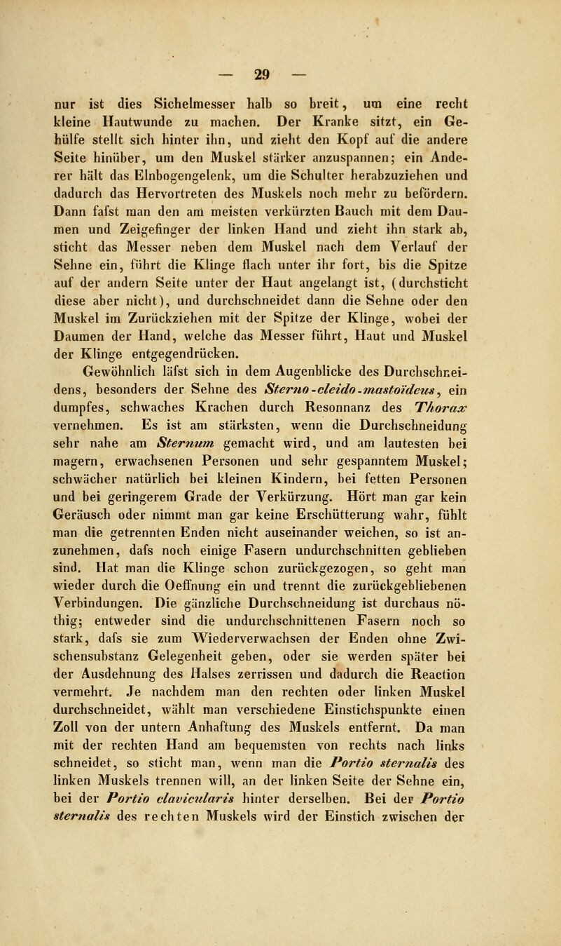 nur ist dies Sichelmesser halb so breit, um eine recht kleine Hautwunde zu machen. Der Kranke sitzt, ein Ge- hülfe stellt sich hinter ihn, und zieht den Kopf auf die andere Seite hinüber, um den Muskel stärker anzuspannen; ein Ande- rer hält das EInbogengelenk, um die Schulter herabzuziehen und dadurch das Hervortreten des Muskels noch mehr zu befördern. Dann fafst man den am meisten verkürzten Bauch mit dem Dau- men und Zeigefinger der linken Hand und zieht ihn stark ab, sticht das Messer neben dem Muskel nach dem Verlauf der Sehne ein, führt die Klinge flach unter ihr fort, bis die Spitze auf der andern Seite unter der Haut angelangt ist, (durchsticht diese aber nicht), und durchschneidet dann die Sehne oder den Muskel im Zurückziehen mit der Spitze der Klinge, wobei der Daumen der Hand, welche das Messer führt, Haut und Muskel der Klinge entgegendrücken. Gewöhnlich läfst sich in dem Augenblicke des Durchschnei- dens, besonders der Sehne des Sterno -cleido-mastoideus^ ein dumpfes, schwaches Krachen durch Resonnanz des Thorax vernehmen. Es ist am stärksten, wenn die Durchschneidung sehr nahe am Sternum gemacht wird, und am lautesten bei magern, erwachsenen Personen und sehr gespanntem Muskel; schwächer natürlich bei kleinen Kindern, bei fetten Personen und bei geringerem Grade der Verkürzung. Hört man gar kein Geräusch oder nimmt man gar keine Erschütterung wahr, fühlt man die getrennten Enden nicht auseinander weichen, so ist an- zunehmen, dafs noch einige Fasern undurchschnitten geblieben sind. Hat man die Klinge schon zurückgezogen, so geht man wieder durch die Oeffnung ein und trennt die zurückgebliebenen Verbindungen. Die gänzliche Durchschneidung ist durchaus nö- thig; entweder sind die undurchschnittenen Fasern noch so stark, dafs sie zum Wiederverwachsen der Enden ohne Zwi- schensubstanz Gelegenheit geben, oder sie werden später bei der Ausdehnung des Halses zerrissen und dadurch die Reaction vermehrt Je nachdem man den rechten oder linken Muskel durchschneidet, wählt man verschiedene Einstichspunkte einen Zoll von der untern Anhaftung des Muskels entfernt. Da man mit der rechten Hand am bequemsten von rechts nach links schneidet, so sticht man, wenn man die Portio sternalis des linken Muskels trennen will, an der linken Seite der Sehne ein, bei der Portio clavicularis hinter derselben. Bei der Portio Sternalis des rechten Muskels wird der Einstich zwischen der
