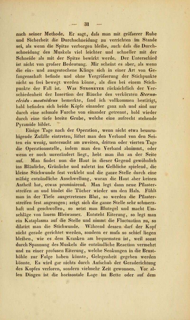 nach seiner Methode. Er sagt, dafs man mit gröfserer Ruhe und Sicherheit die Durchschneidung zu verrichten im Stande sei, als wenn die Spitze verborgen bleibe, auch dafs die Durch- schneidung des Muskels viel leichter und schneller mit der Schneide als mit der Spitze bewirkt werde. Der Unterschied ist nicht von grofser Bedeutung. Mir scheint es aber, als wenn die ein- und ausgestochene Klinge sich in einer Art von Ge- fangenschaft befinde und ohne Vergröfserung der Stichpunkte nicht so frei bewegt werden könne, als dies bei einem Stich- punkte der Fall ist. Was Stromeyer rücksichtlich der Ver^ schiedenheit der Insertion der Bäuche des verkürzten Sterno- cleido-mastoideus bemerkte, fand ich vollkommen bestätigt, bald befinden sich beide Köpfe einander ganz nah und sind nur durch eine schmale Furche von einander getrennt, bald wieder durch eine tiefe breite Grube, welche eine aufrecht stehende Pyramide bildet. Einige Tage nach der Operation, wenn nicht etwa beunru- higende Zufälle eintreten, lüftet man den Verband von den Sei- ten ein wenig, untersucht am zweiten, dritten oder vierten Tage die Operationsstelle, indem man den Verband abnimmt, oder wenn er noch unverändert liegt, hebt man ihn an der Seite auf. Man findet nun die Haut in dieser Gegend gewöhnlich ins Bläuliche, Grünliche und zuletzt ins Gelbliche spielend, die kleine Stichwunde fest verklebt und die ganze Stelle durch eine mäfsig entzündliche Anschwellung, woran die Haut aber keinen Antheil hat, etwas prominirend. Man legt dann neue Pflaster- streifen an und bindet die Tücher wieder um den Hals. Fühlt man in der Tiefe ausgetretenes Blut, so werden die Pflaster- streifen fest angezogen; zeigt sich die ganze Stelle sehr schmerz- haft und geschwollen, so setzt man Blutegel und macht Um- schläge von lauem Bleiwasser. Entsteht Eiterung, so legt man ein Kataplasma auf die Stelle und nimmt die Fluctuation zu, so dilatirt man die Stichwunde. Während dessen darf der Kopf nicht gerade gerichtet werden, sondern er mufs so schief liegen bleiben, wie es dem Kranken am bequemsten ist, weil sonst durch Spannung des Muskels die entzündliche Reaction vermehrt und zu einer profusen Eiterung, welche Senkungen in die Brust- höhle zur Folge haben könnte, Gelegenheit gegeben werden könnte. Es wird gar nichts durch Aufschub der Geraderichtung des Kopfes verloren, sondern vielmehr Zeit gewonnen. Vor al- len Dingen ist die horizontale Lage im Bette oder auf dem