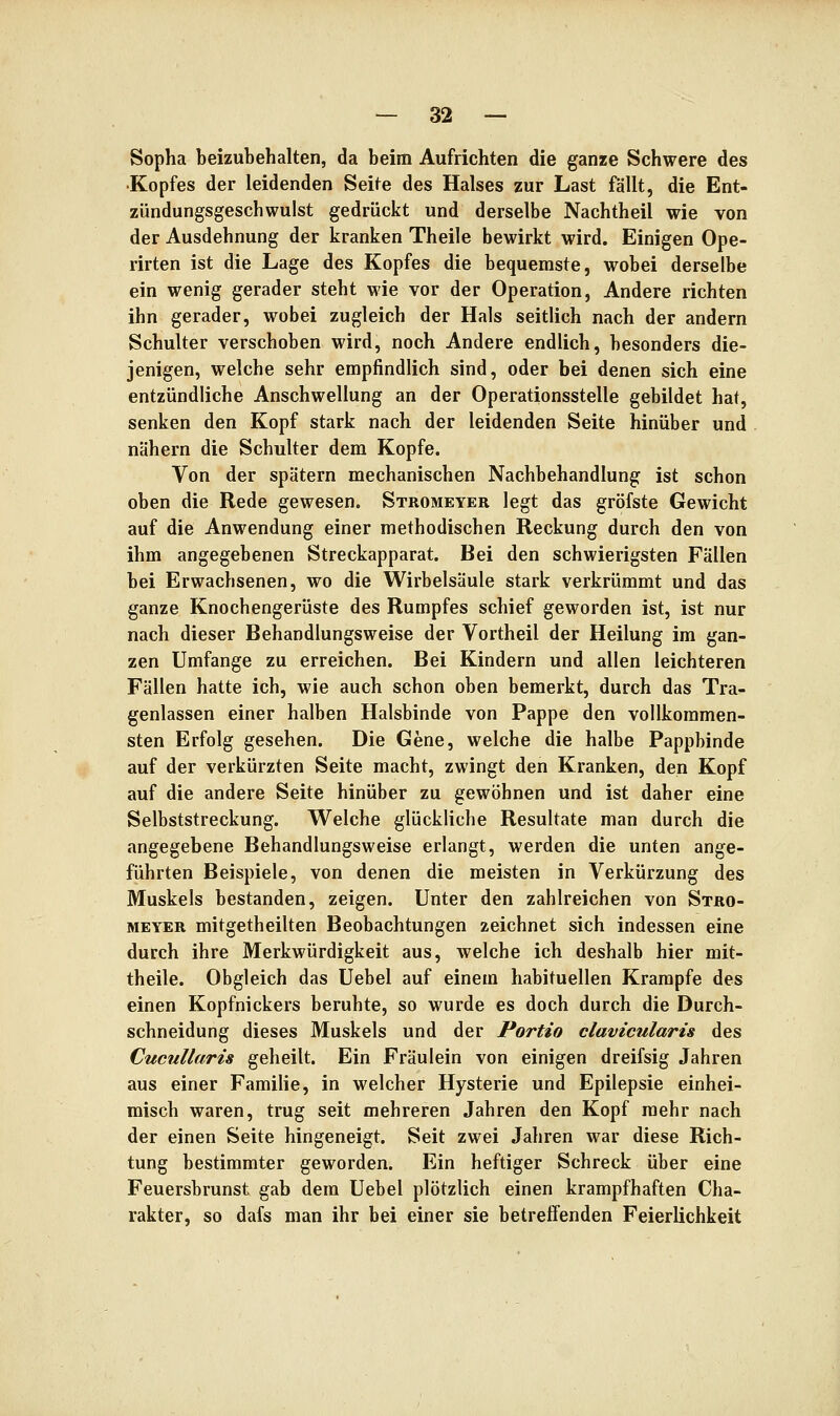 Sopha beizubehalten, da beim Aufrichten die ganze Schwere des Kopfes der leidenden Seite des Halses zur Last fällt, die Ent- zündungsgeschwulst gedrückt und derselbe Nachtheil wie von der Ausdehnung der kranken Theile bewirkt wird. Einigen Ope- rirten ist die Lage des Kopfes die bequemste, wobei derselbe ein wenig gerader steht wie vor der Operation, Andere richten ihn gerader, wobei zugleich der Hals seitlich nach der andern Schulter verschoben wird, noch Andere endlich, besonders die- jenigen, welche sehr empfindlich sind, oder bei denen sich eine entzündliche Anschwellung an der Operationsstelle gebildet hat, senken den Kopf stark nach der leidenden Seite hinüber und nähern die Schulter dem Kopfe. Von der spätem mechanischen Nachbehandlung ist schon oben die Rede gewesen. Stromeyer legt das gröfste Gewicht auf die Anwendung einer methodischen Reckung durch den von ihm angegebenen Streckapparat. Bei den schwierigsten Fällen bei Erwachsenen, wo die Wirbelsäule stark verkrümmt und das ganze Knochengerüste des Rumpfes schief geworden ist, ist nur nach dieser Behandlungsweise der Vortheil der Heilung im gan- zen Umfange zu erreichen. Bei Kindern und allen leichteren Fällen hatte ich, wie auch schon oben bemerkt, durch das Tra- genlassen einer halben Halsbinde von Pappe den vollkommen- sten Erfolg gesehen. Die Gene, welche die halbe Pappbinde auf der verkürzten Seite macht, zwingt den Kranken, den Kopf auf die andere Seite hinüber zu gewöhnen und ist daher eine Selbststreckung. Welche glückliche Resultate man durch die angegebene Behandlungsweise erlangt, werden die unten ange- führten Beispiele, von denen die meisten in Verkürzung des Muskels bestanden, zeigen. Unter den zahlreichen von Stro- meyer mitgetheilten Beobachtungen zeichnet sich indessen eine durch ihre Merkwürdigkeit aus, welche ich deshalb hier mit- theile. Obgleich das Uebel auf einem habituellen Krämpfe des einen Kopfnickers beruhte, so wurde es doch durch die Durch- schneidung dieses Muskels und der Portio clavicularis des Cucullaris geheilt. Ein Fräulein von einigen dreifsig Jahren aus einer Familie, in welcher Hysterie und Epilepsie einhei- misch waren, trug seit mehreren Jahren den Kopf mehr nach der einen Seite hingeneigt. Seit zwei Jahren war diese Rich- tung bestimmter geworden. Ein heftiger Schreck über eine Feuersbrunst gab dem Uebel plötzlich einen krampfhaften Cha- rakter, so dafs man ihr bei einer sie betreffenden Feierlichkeit