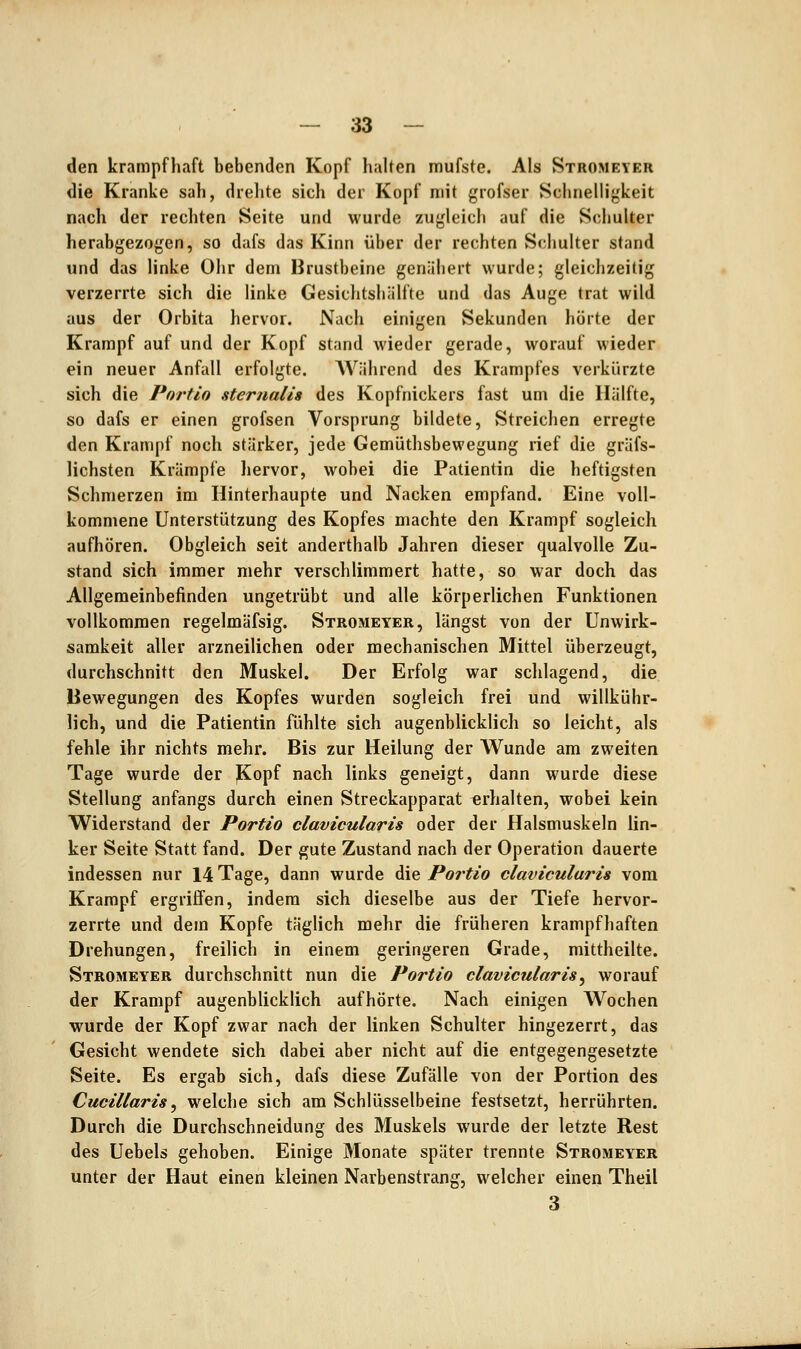 den krampfhaft bebenden Kopf halten mufste. Als Stromeyer die Kranke sah, drelite sicli der Kopf mit grofser Sclinelligkeit nach der rechten Seite und wurde zugleicli auf die ScliuUer herabgezogen, so dafs das Kinn über der rechten Schulter stand und das linke Ohr dem Brustbeine genähert wurde; gleichzeitig verzerrte sich die linke Gesichtshälfte und das Auge trat wild aus der Orbita hervor. Nach einigen Sekunden hörte der Krampf auf und der Kopf stand wieder gerade, worauf wieder ein neuer Anfall erfolgte. AVährend des Krampfes verkürzte sich die Portio sternali» des Kopfnickers fast um die Hälfte, so dafs er einen grofsen Vorsprung bildete. Streichen erregte den Krampf noch stärker, jede Gemüthsbewegung rief die gräfs- lichsten Krämpfe hervor, wobei die Patientin die heftigsten Schmerzen im Hinterhaupte und Nacken empfand. Eine voll- kommene Unterstützung des Kopfes machte den Krampf sogleich aufhören. Obgleich seit anderthalb Jahren dieser qualvolle Zu- stand sich immer mehr verschlimmert hatte, so war doch das Allgemeinbefinden ungetrübt und alle körperlichen Funktionen vollkommen regelmäfsig. Stromeyer, längst von der Unwirk- samkeit aller arzneilichen oder mechanischen Mittel überzeugt, durchschnitt den Muskel. Der Erfolg war schlagend, die Bewegungen des Kopfes wurden sogleich frei und willkühr- lich, und die Patientin fühlte sich augenblicklich so leicht, als fehle ihr nichts mehr. Bis zur Heilung der Wunde am zweiten Tage wurde der jKopf nach links geneigt, dann wurde diese Stellung anfangs durch einen Streckapparat erhalten, wobei kein Widerstand der Portio clavicularis oder der Halsmuskeln lin- ker Seite Statt fand. Der gute Zustand nach der Operation dauerte indessen nur 14 Tage, dann wurde die Portio clavicularis vom Krampf ergriffen, indem sich dieselbe aus der Tiefe hervor- zerrte und dem Kopfe täglich mehr die früheren krampfhaften Drehungen, freilich in einem geringeren Grade, mittheilte. Stromeyer durchschnitt nun die Portio clavicularis^ worauf der Krampf augenblicklich aufhörte. Nach einigen Wochen wurde der Kopf zwar nach der linken Schulter hingezerrt, das Gesicht wendete sich dabei aber nicht auf die entgegengesetzte Seite. Es ergab sich, dafs diese Zufälle von der Portion des Cucillaris ^ welche sich am Schlüsselbeine festsetzt, herrührten. Durch die Durchschneidung des Muskels wurde der letzte Rest des Uebels gehoben. Einige Monate später trennte Stromeyer unter der Haut einen kleinen Narbenstrang, welcher einen Theil 3