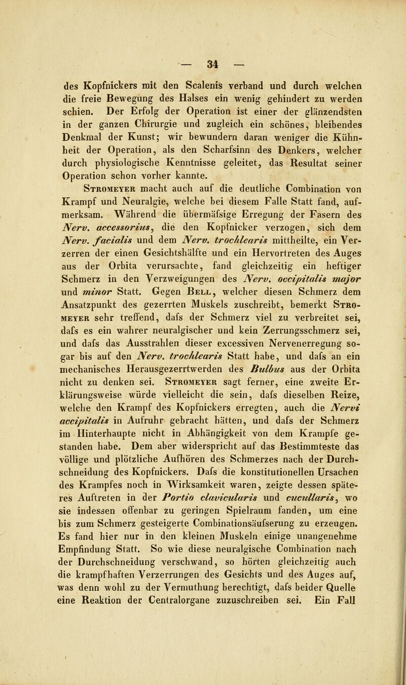 des Kopfnickers mit den Sealenis verband und durch welchen die freie Bewegung des Halses ein wenig gehindert zu werden schien. Der Erfolg der Operation ist einer der glänzendsten in der ganzen Chirurgie und zugleich ein schönes, bleibendes Denkmal der Kunst; wir bewundern daran weniger die Kühn- heit der Operation, als den Scharfsinn des Denkers, welcher durch physiologische Kenntnisse geleitet, das Resultat seiner Operation schon vorher kannte. Stromeyer macht auch auf die deutliche Combination von Krampf und Neuralgie, welche bei diesem Falle Statt fand, auf- merksam. Während die übermäfsige Erregung der Fasern des Nerv, accessorius, die den Kopfnicker verzogen, sich dem Nerv, facialis und dem Nerv, trochlearis mittheilte, ein Ver- zerren der einen Gesichtshälfte und ein Hervortreten des Auges aus der Orbita verursachte, fand gleichzeitig ein heftiger Schmerz in den Verzweigungen des Nerv, occipitalis major und minor Statt. Gegen Bell, welcher diesen Schmerz dem Ansatzpunkt des gezerrten Muskels zuschreibt, bemerkt Stro- meyer sehr treffend, dafs der Schmerz viel zu verbreitet sei, dafs es ein wahrer neuralgischer und kein Zerrungsschmerz sei, und dafs das Ausstrahlen dieser excessiven Nervenerregung so- gar bis auf den Nerv, trochlearis Statt habe, und dafs an ein mechanisches Herausgezerrtwerden des Bulbus aus der Orbita nicht zu denken sei. Stromeyer sagt ferner, eine zweite Er- klärungsweise würde vielleicht die sein, dafs dieselben Reize, welche den Krampf des Kopfnickers erregten, auch die Nervi accipitalis in Aufruhr gebracht hätten, und dafs der Schmerz im Hinterhaupte nicht in Abhängigkeit von dem Krämpfe ge- standen habe. Dem aber widerspricht auf das Bestimmteste das völlige und plötzliche Aufhören des Schmerzes nach der Durch- schneidung des Kopfnickers. Dafs die konstitutionellen Ursachen des Krampfes noch in Wirksamkeit waren, zeigte dessen spätem res Auftreten in der Portio clavicularis und cucullaris^ wo sie indessen offenbar zu geringen Spielraum fanden, um eine bis zum Schmerz gesteigerte Combinationsäufserung zu erzeugen. Es fand hier nur in den kleinen Muskeln einige unangenehme Empfindung Statt. So wie diese neuralgische Combination nach der Durchschneidung verschwand, so hörten gleichzeitig auch die krampfhaften Verzerrungen des Gesichts und des Auges auf, was denn wohl zu der Vermuthung berechtigt, dafs beider Quelle eine Reaktion der Centralorgane zuzuschreiben sei. Ein FalJ