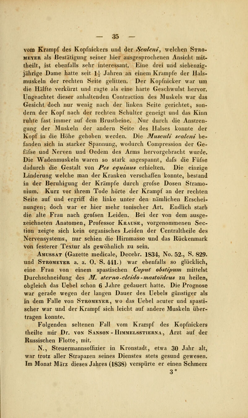 vom Krampf des Kopfnickers und der Scaleni, welchen Stro- MEYER als Bestätigung seiner hier ausgesprochenen Ansicht mit- theilt, ist ebenfalls sehr interessant. Eine drei und siebenzig- jährige Dame hatte seit 1^ Jahren an einem Krämpfe der Hals- muskeln der rechten Seite gelitten. Der Kopfnicker war um die Hälfte verkürzt und ragte als eine harte Geschwulst hervor. Ungeachtet dieser anhaltenden Contraction des Muskels war das Gesicht doch nur wenig nach der linken Seite gerichtet, son- dern der Kopf nach der rechten Schulter geneigt und das Kinn ruhte fast immer auf dem Brustbeine. Nur durch die Anstren- gung der Muskeln der andern Seite des Halses konnte der Kopf in die Höhe gehoben werden. Die Musculi scaleni be- fanden sich in starker Spannung, wodurch Compression der Ge- fäfse und Nerven und Oedem des Arms hervorgebracht wurde. Die Wadenmuskeln waren so stark angespannt, dafs die Füfse dadurch die Gestalt von Pes equinus erhielten. Die einzige Linderung welche man der Kranken verschaffen konnte, bestand in der Beruhigung der Krämpfe durch grofse Dosen Stramo- nium. Kurz vor ihrem Tode hörte der Krampf an der rechten Seite auf und ergriff die linke unter den nämlichen Erschei- nungen; doch war er hier mehr tonischer Art. Endlich starb die alte Frau nach grofsen Leiden. Bei der von dem ausge- zeichneten Anatomen, Professor Krause, vorgenommenen Sec- tion zeigte sich kein organisches Leiden der Centraltheile des Nervensystems, nur schien die Hirnmasse und das Rückenmark von festerer Textur als gewöhnlich zu sein. Amussat (Gazette medicale, Decebr. 1834, No. 52., S. 829. und Stromeyer a. a. 0. S. 441.) war ebenfalls so glücklich, eine Frau von einem spastischen Caput obstipum mittelst Durchschneidung des M. sterno-cleido-mastoideus zu heilen, obgleich das Uebel schon 6 Jahre gedauert hatte. Die Prognose war gerade wegen der langen Dauer des Uebels günstiger als in dem Falle von Stromeyer, wo das Uebel acuter und spasti- scher war und der Krampf sich leicht auf andere Muskeln über- tragen konnte. Folgenden seltenen Fall vom Krampf des Kopfnickers theilte mir Dr. von Sanson - Himmelsstierna, Arzt auf der Russischen Flotte, mit. N., Steuermannsoffizier in Kronstadt, etwa 30 Jahr alt, war trotz aller Strapazen seines Dienstes stets gesund gewesen. Im Monat März dieses Jahres (1838) verspürte er einen Schmerz 3*