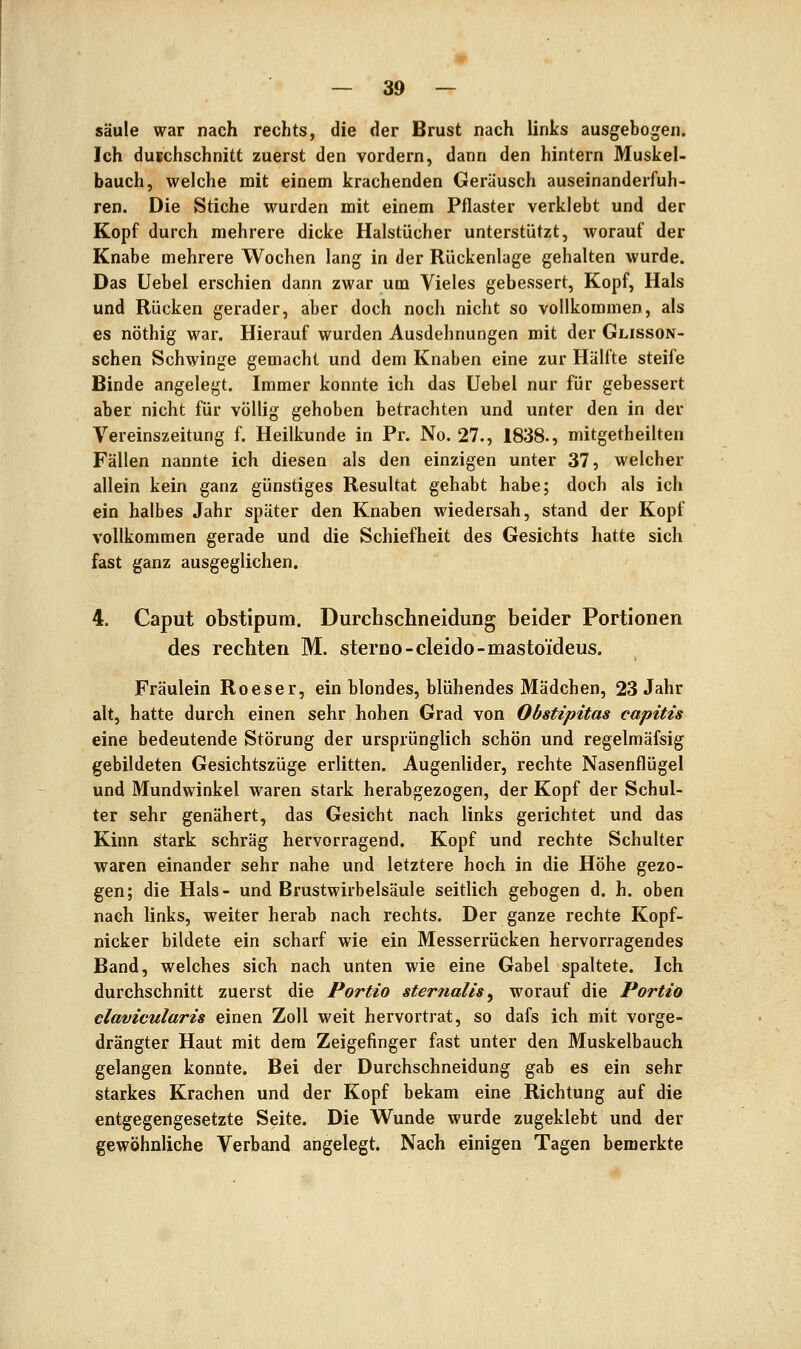 Säule war nach rechts, die der Brust nach links ausgebogen. Ich durchschnitt zuerst den vordem, dann den hintern Muskel- bauch, welche mit einem krachenden Geräusch auseinanderfuh- ren. Die Stiche wurden mit einem Pflaster verklebt und der Kopf durch mehrere dicke Halstücher unterstützt, worauf der Knabe mehrere Wochen lang in der Rückenlage gehalten wurde. Das Uebel erschien dann zwar um Vieles gebessert, Kopf, Hals und Rücken gerader, aber doch noch nicht so vollkommen, als es nöthig war. Hierauf wurden Ausdehnungen mit der Glisson- schen Schwinge gemacht und dem Knaben eine zur Hälfte steife Binde angelegt. Immer konnte ich das Uebel nur für gebessert aber nicht für völlig gehoben betrachten und unter den in der Vereinszeitung f. Heilkunde in Pr. No. 27., 1838., mitgetheilten Fällen nannte ich diesen als den einzigen unter 37, welcher allein kein ganz günstiges Resultat gehabt habe; doch als ich ein halbes Jahr später den Knaben wiedersah, stand der Kopf vollkommen gerade und die Schiefheit des Gesichts hatte sich fast ganz ausgeglichen. 4. Caput obstipum. Durchschneidung beider Portionen des rechten M. sterno-cleido-mastoideus. Fräulein Roeser, ein blondes, blühendes Mädchen, 23 Jahr alt, hatte durch einen sehr hohen Grad von Obstipitas capitis eine bedeutende Störung der ursprünglich schön und regelmäfsig gebildeten Gesichtszüge erlitten. Augenlider, rechte Nasenflügel und Mundwinkel waren stark herabgezogen, der Kopf der Schul- ter sehr genähert, das Gesicht nach links gerichtet und das Kinn stark schräg hervorragend. Kopf und rechte Schulter waren einander sehr nahe und letztere hoch in die Höhe gezo- gen; die Hals- und Brustwirbelsäule seitlich gebogen d. h. oben nach links, weiter herab nach rechts. Der ganze rechte Kopf- nicker bildete ein scharf wie ein Messerrücken hervorragendes Band, welches sich nach unten wie eine Gabel spaltete. Ich durchschnitt zuerst die Portio sternalis^ worauf die Portio clavicularis einen Zoll weit hervortrat, so dafs ich mit vorge- drängter Haut mit dem Zeigefinger fast unter den Muskelbauch gelangen konnte. Bei der Durchschneidung gab es ein sehr starkes Krachen und der Kopf bekam eine Richtung auf die entgegengesetzte Seite. Die Wunde wurde zugeklebt und der gewöhnliche Verband angelegt. Nach einigen Tagen bemerkte