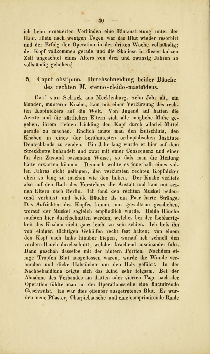 ich beim erneuerten Verbinden eine Blutaustretung unter der Haut, allein nach wenigen Tagen war das Blut wieder resorbirt und der Erfolg der Operation in der dritten Woche vollständig; der Kopf vollkommen gerade und die Skoliose in dieser kurzen Zeit ungeachtet eines Alters von drei und zwanzig Jahren so vollständig gehoben.J 5. Caput obstlpum. Durchschneidung beider Bäuche des rechten M. sterno-cleido-mastoideus. Carl von Schack aus Mecklenburg, zehn Jahr alt, ein blonder, munterer Knabe, kam mit einer Verkürzung des rech- ten Kopfnickers auf die Welt. Von Jugend auf hatten die Aerzte und die zärtlichen Eltern sich alle mögliche Mühe ge- geben, ihrem kleinen Liebling den Kopf durch allerlei Mittel gerade zu machen. Endlich fafste man den Entschlufs, den Knaben in eines der berühmtesten orthopädischen Institute Deutschlands zu senden. Ein Jahr lang wurde er hier auf dem »Streckbette behandelt und zwar mit einer Consequenz und einer für den Zustand passenden Weise, so dafs man die Heilung hätte erwarten können. Dennoch wollte es innerhalb eines vol- len Jahres nicht gelingen, den verkürzten rechten Kopfnicker eben so lang zu machen wie den linken. Der Knabe verliefs also auf den Rath des Vorstehers die Anstalt und kam mit sei- nen Eltern nach Berlin. Ich fand den rechten Muskel bedeu- tend verkürzt und beide Bäuche als ein Paar harte Stränge. Das Aufrichten des Kopfes konnte nur gewaltsam geschehen, worauf der Muskel sogleich empfindlich wurde. Beide Bäuche mufsten hier durchschnitten werden, welches bei der Lebhaftig- keit des Knaben nicht ganz leicht zu sein schien. Ich liefs ihn von einigen tüchtigen Gehülfen recht fest halten; von einem den Kopf nach links hinüber biegen, worauf ich schnell den vordem Bauch durchschnitt, welcher krachend auseinander fuhr. Dann geschah dasselbe mit der hintern Portion. Nachdem ei- nige Tropfen Blut ausgeflossen waren, wurde die Wunde ver- bunden und dicke Halstücher um den Hals geführt. In der Nachbehandlung zeigte sich das Kind sehr folgsam. Bei der Abnahme des Verbandes am dritten oder vierten Tage nach der Operation fühlte man an der Operationsstelle eine fluctuirende Geschwulst. Es war dies offenbar ausgetretenes Blut. Es wur- den neue Pflaster, Charpiebausche und eine comprimirende Binde
