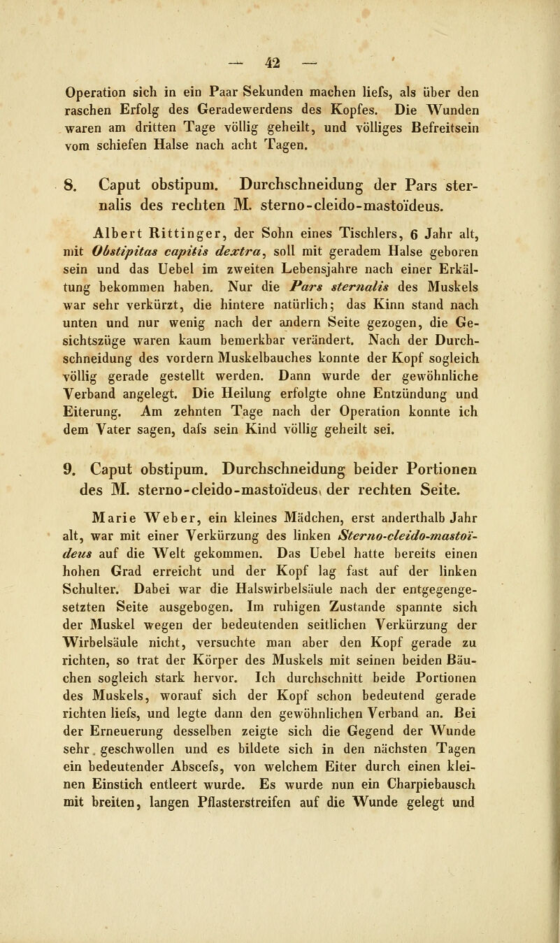 Operation sich in ein Paar Sekunden machen liefs, als über den raschen Erfolg des Geradewerdens des Kopfes. Die Wunden waren am dritten Tage völlig geheilt, und völliges Befreitsein vom schiefen Halse nach acht Tagen. 8. Caput obstipum. Durchschneidung der Pars ster- nalis des rechten M. sterno-cleido-mastoideus. Albert Rittinger, der Sohn eines Tischlers, 6 Jahr alt, mit Obstipitas capitis dextra^ soll mit geradem Halse geboren sein und das Uebel im zweiten Lebensjahre nach einer Erkäl- tung bekommen haben. Nur die Pars sternalis des Muskels war sehr verkürzt, die hintere natürlich; das Kinn stand nach unten und nur wenig nach der andern Seite gezogen, die Ge- sichtszüge waren kaum bemerkbar verändert. Nach der Durch- schneidung des vordem Muskelbauches konnte der Kopf sogleich völlig gerade gestellt werden. Dann wurde der gewöhnliche Verband angelegt. Die Heilung erfolgte ohne Entzündung und Eiterung. Am zehnten Tage nach der Operation konnte ich dem Vater sagen, dafs sein Kind völlig geheilt sei. 9. Caput obstipum. Durchschneidung beider Portionen des M. sterno-cleido-mastoideus» der rechten Seite. Marie Weber, ein kleines Mädchen, erst anderthalb Jahr alt, war mit einer Verkürzung des linken Sterno-cleido-mastoi- deus auf die Welt gekommen. Das Uebel hatte bereits einen hohen Grad erreicht und der Kopf lag fast auf der linken Schulter. Dabei war die Halswirbelsäule nach der entgegenge- setzten Seite ausgebogen. Im ruhigen Zustande spannte sich der Muskel wegen der bedeutenden seitlichen Verkürzung der Wirbelsäule nicht, versuchte man aber den Kopf gerade zu richten, so trat der Körper des Muskels mit seinen beiden Bäu- chen sogleich stark hervor. Ich durchschnitt beide Portionen des Muskels, worauf sich der Kopf schon bedeutend gerade richten liefs, und legte dann den gewöhnUchen Verband an. Bei der Erneuerung desselben zeigte sich die Gegend der Wunde sehr, geschwollen und es bildete sich in den nächsten Tagen ein bedeutender Abscefs, von welchem Eiter durch einen klei- nen Einstich entleert wurde. Es wurde nun ein Charpiebausch mit breiten, langen Pflasterstreifen auf die Wunde gelegt und