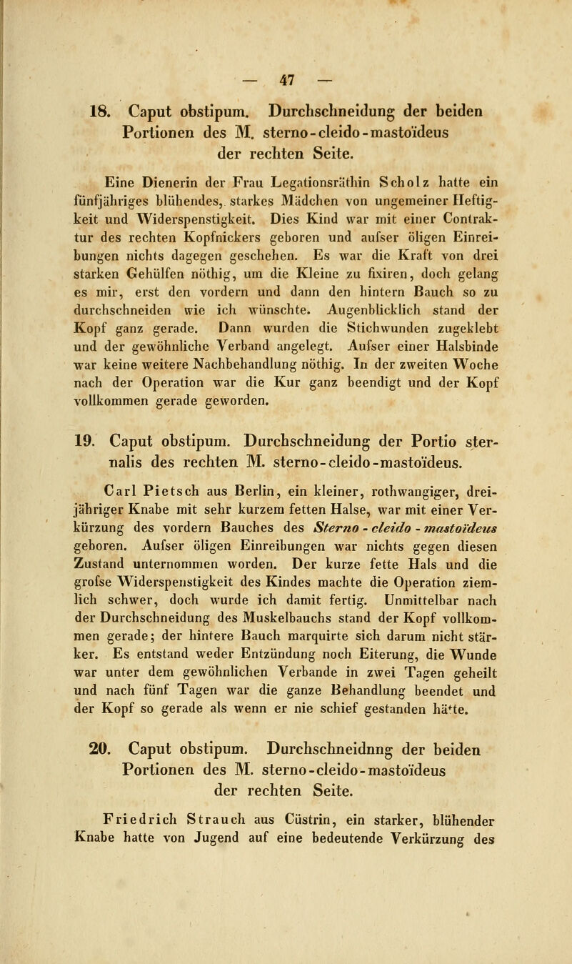 18. Caput obstipum. Durchschneidung der beiden Portionen des M. sterno-cleido-mastoideus der rechten Seite. Eine Dienerin der Frau Legationsräthin Scholz hatte ein fünfjähriges blühendes, starkes Mädchen von ungemeiner Heftig- keit und Widerspenstigkeit. Dies Kind war mit einer Contrak- tur des rechten Kopfnickers geboren und aufser öHgen Einrei- bungen nichts dagegen geschehen. Es war die Kraft von drei starken Gehülfen nöthig, um die Kleine zu fixiren, doch gelang es mir, erst den vordem und dann den hintern Bauch so zu durchschneiden wie ich wünschte. AugenbUcklich stand der Kopf ganz gerade. Dann wurden die Stichwunden zugeklebt und der gewöhnliche Verband angelegt. Aufser einer Halsbinde war keine weitere Nachbehandlung nöthig. In der zweiten Woche nach der Operation war die Kur ganz beendigt und der Kopf vollkommen gerade geworden. 19. Caput obstipum. Durchschneidung der Portio ster- nalis des rechten M. sterno-cleido-mastoideus. Carl Pietsch aus Berlin, ein kleiner, rothwangiger, drei- jähriger Knabe mit sehr kurzem fetten Halse, war mit einer Ver- kürzung des vordem Bauches des Sterno - cleido - mastoideus geboren. Aufser öligen Einreibungen war nichts gegen diesen Zustand unternommen worden. Der kurze fette Hals und die grofse Widerspenstigkeit des Kindes machte die Operation ziem- lich schwer, doch wurde ich damit fertig. Unmittelbar nach der Durchschneidung des Muskelbauchs stand der Kopf vollkom- men gerade; der hintere Bauch marquirte sich darum nicht stär- ker. Es entstand weder Entzündung noch Eiterung, die Wunde war unter dem gewöhnlichen Verbände in zwei Tagen geheilt und nach fünf Tagen war die ganze Behandlung beendet und der Kopf so gerade als wenn er nie schief gestanden hä*te. 20. Caput obstipum. Durchschneidung der beiden Portionen des M. sterno-cleido-mastoideus der rechten Seite. Friedrich Strauch aus Cüstrin, ein starker, blühender Knabe hatte von Jugend auf eine bedeutende Verkürzung des