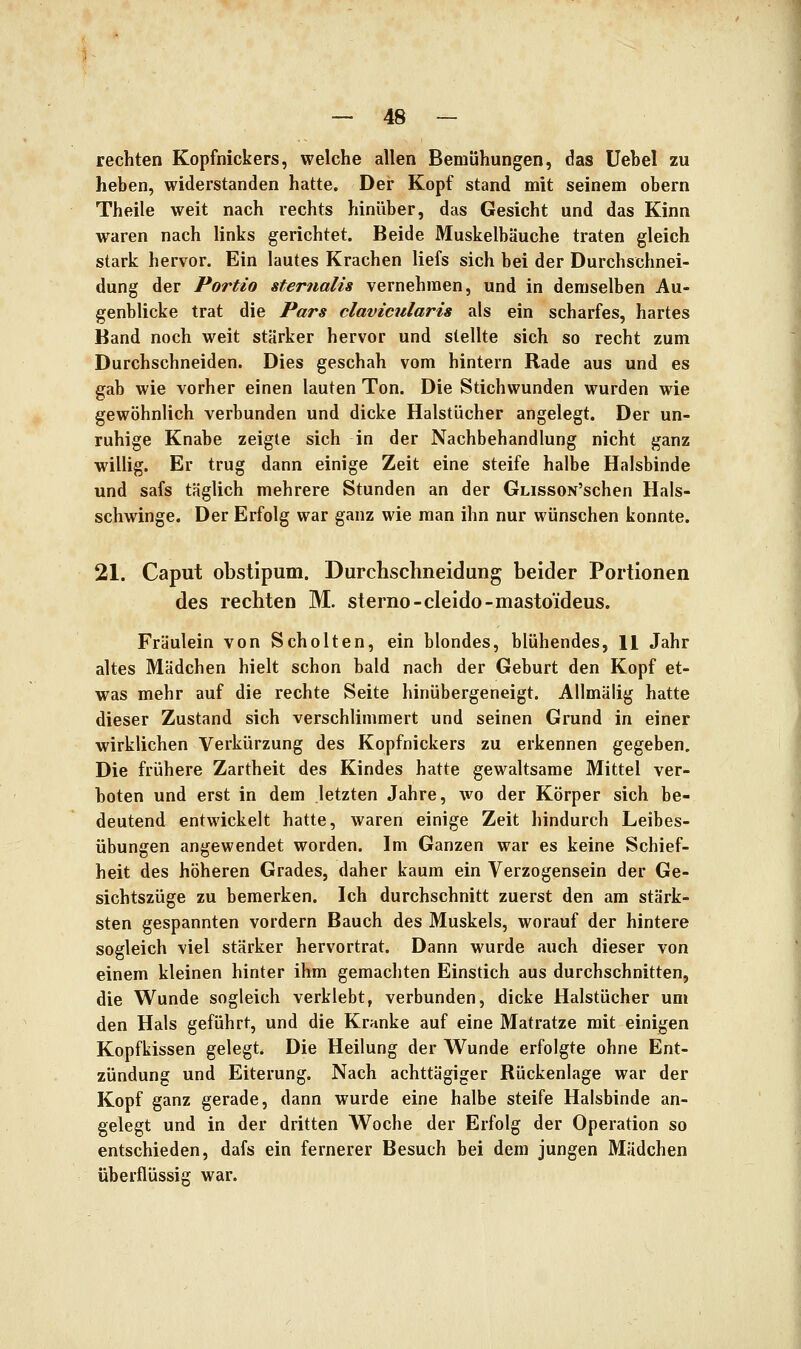 rechten Kopfnickers, welche allen Bemühungen, das Uebel zu heben, widerstanden hatte. Der Kopf stand mit seinem obern Theile weit nach rechts hinüber, das Gesicht und das Kinn waren nach links gerichtet. Beide Muskelbäuche traten gleich stark hervor. Ein lautes Krachen liefs sich bei der Durchschnei- dung der Portio sternalis vernehmen, und in demselben Au- genblicke trat die Pars clavicularis als ein scharfes, hartes Band noch weit stärker hervor und stellte sich so recht zum Durchschneiden. Dies geschah vom hintern Rade aus und es gab wie vorher einen lauten Ton. Die Stichwunden wurden wie gewöhnlich verbunden und dicke Halstücher angelegt. Der un- ruhige Knabe zeigte sich in der Nachbehandlung nicht ganz willig. Er trug dann einige Zeit eine steife halbe Halsbinde und safs täglich mehrere Stunden an der GLissoN'schen Hals- schwinge. Der Erfolg war ganz wie man ihn nur wünschen konnte. 21. Caput obstipum. Durchschneidung beider Portionen des rechten M. sterno-cleido-masto'ideus. Fräulein von Schölten, ein blondes, blühendes, 11 Jahr altes Mädchen hielt schon bald nach der Geburt den Kopf et- was mehr auf die rechte Seite hinübergeneigt. AUmälig hatte dieser Zustand sich verschlimmert und seinen Grund in einer wirklichen Verkürzung des Kopfnickers zu erkennen gegeben. Die frühere Zartheit des Kindes hatte gewaltsame Mittel ver- boten und erst in dem letzten Jahre, wo der Körper sich be- deutend entwickelt hatte, waren einige Zeit hindurch Leibes- übungen angewendet worden. Im Ganzen war es keine Schief- heit des höheren Grades, daher kaum ein Verzogensein der Ge- sichtszüge zu bemerken. Ich durchschnitt zuerst den am stärk- sten gespannten vordem Bauch des Muskels, worauf der hintere sogleich viel stärker hervortrat. Dann wurde auch dieser von einem kleinen hinter ihm gemachten Einstich aus durchschnitten, die Wunde sogleich verklebt, verbunden, dicke Halstücher um den Hals geführt, und die Kranke auf eine Matratze mit einigen Kopfkissen gelegt. Die Heilung der Wunde erfolgte ohne Ent- zündung und Eiterung. Nach achttägiger Rückenlage war der Kopf ganz gerade, dann wurde eine halbe steife Halsbinde an- gelegt und in der dritten Woche der Erfolg der Operation so entschieden, dafs ein fernerer Besuch bei dem jungen Mädchen überflüssig war.