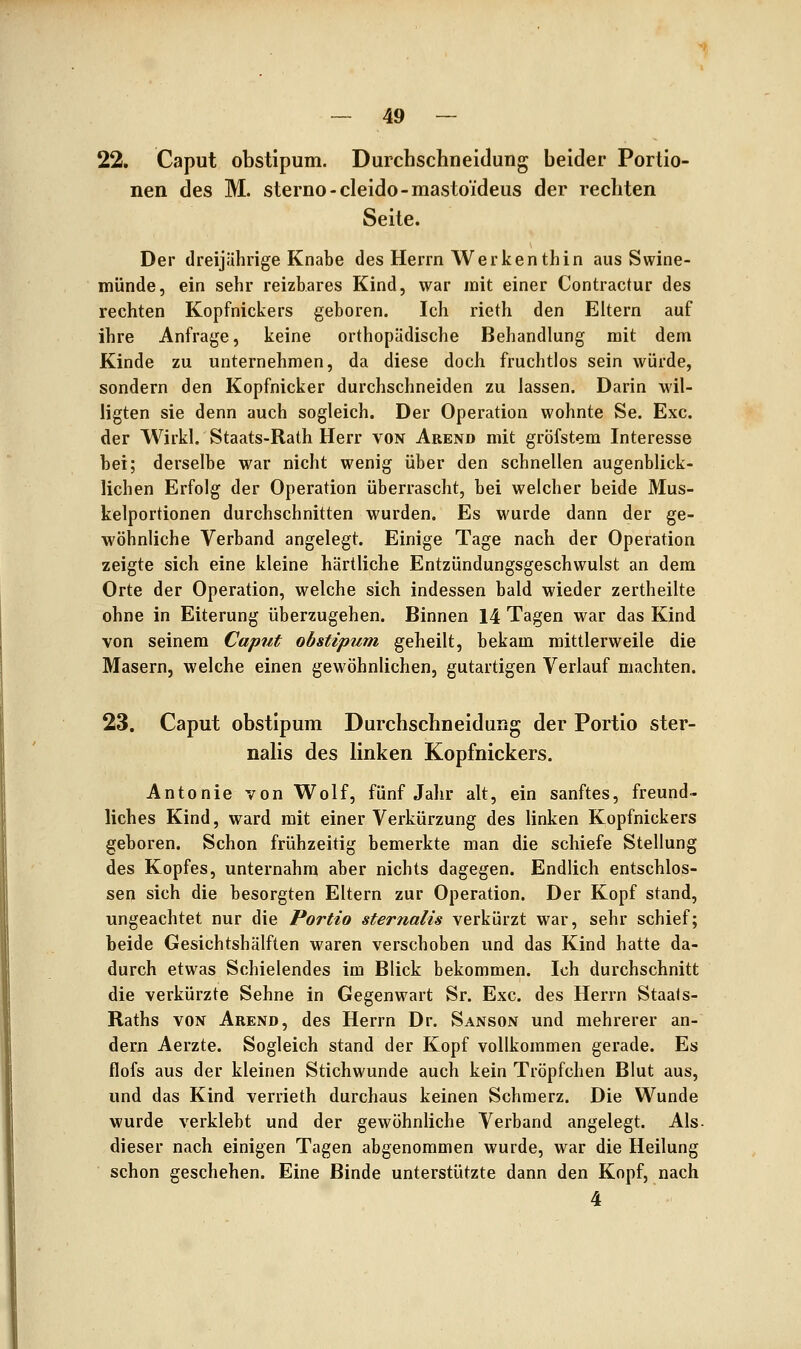 22. Caput obstipum. Durchschneidung beider Portio- nen des M. sterno-cleido-mastoideus der rechten Seite. Der dreijährige Knabe des Herrn Werken thin aus Swine- münde, ein sehr reizbares Kind, war mit einer Contractur des rechten Kopfnickers geboren. Ich rieth den Eltern auf ihre Anfrage, keine orthopädische Behandlung mit dem Kinde zu unternehmen, da diese doch fruchtlos sein würde, sondern den Kopfnicker durchschneiden zu lassen. Darin wil- ligten sie denn auch sogleich. Der Operation wohnte Se. Exe. der Wirkl. Staats-Rath Herr von Akend mit gröfstem Interesse hei; derselbe war nicht wenig über den schnellen augenblick- lichen Erfolg der Operation überrascht, bei welcher beide Mus- kelportionen durchschnitten wurden. Es wurde dann der ge- wöhnliche Verband angelegt. Einige Tage nach der Operation zeigte sich eine kleine härtliche Entzündungsgeschwulst an dem Orte der Operation, welche sich indessen bald wieder zertheilte ohne in Eiterung überzugehen. Binnen 14 Tagen war das Kind von seinem Caput obstipum geheilt, bekam mittlerweile die Masern, welche einen gewöhnlichen, gutartigen Verlauf machten. 23. Caput obstipum Durchschneidung der Portio ster- nalis des linken Kopfnickers. Antonie von Wolf, fünf Jahr alt, ein sanftes, freund- liches Kind, ward mit einer Verkürzung des linken Kopfnickers geboren. Schon frühzeitig bemerkte man die schiefe Stellung des Kopfes, unternahm aber nichts dagegen. Endlich entschlos- sen sich die besorgten Eltern zur Operation. Der Kopf stand, ungeachtet nur die Portio sternalis verkürzt war, sehr schief; beide Gesichtshälften waren verschoben und das Kind hatte da- durch etwas Schielendes im Blick bekommen. Ich durchschnitt die verkürzte Sehne in Gegenwart Sr. Exe. des Herrn Staals- Raths VON Arend, des Herrn Dr. Sanson und mehrerer an- dern Aerzte. Sogleich stand der Kopf vollkommen gerade. Es flofs aus der kleinen Stichwunde auch kein Tröpfchen Blut aus, und das Kind verrieth durchaus keinen Schmerz. Die Wunde wurde verklebt und der gewöhnliche Verband angelegt. Als. dieser nach einigen Tagen abgenommen wurde, war die Heilung schon geschehen. Eine Binde unterstützte dann den Kopf, nach 4