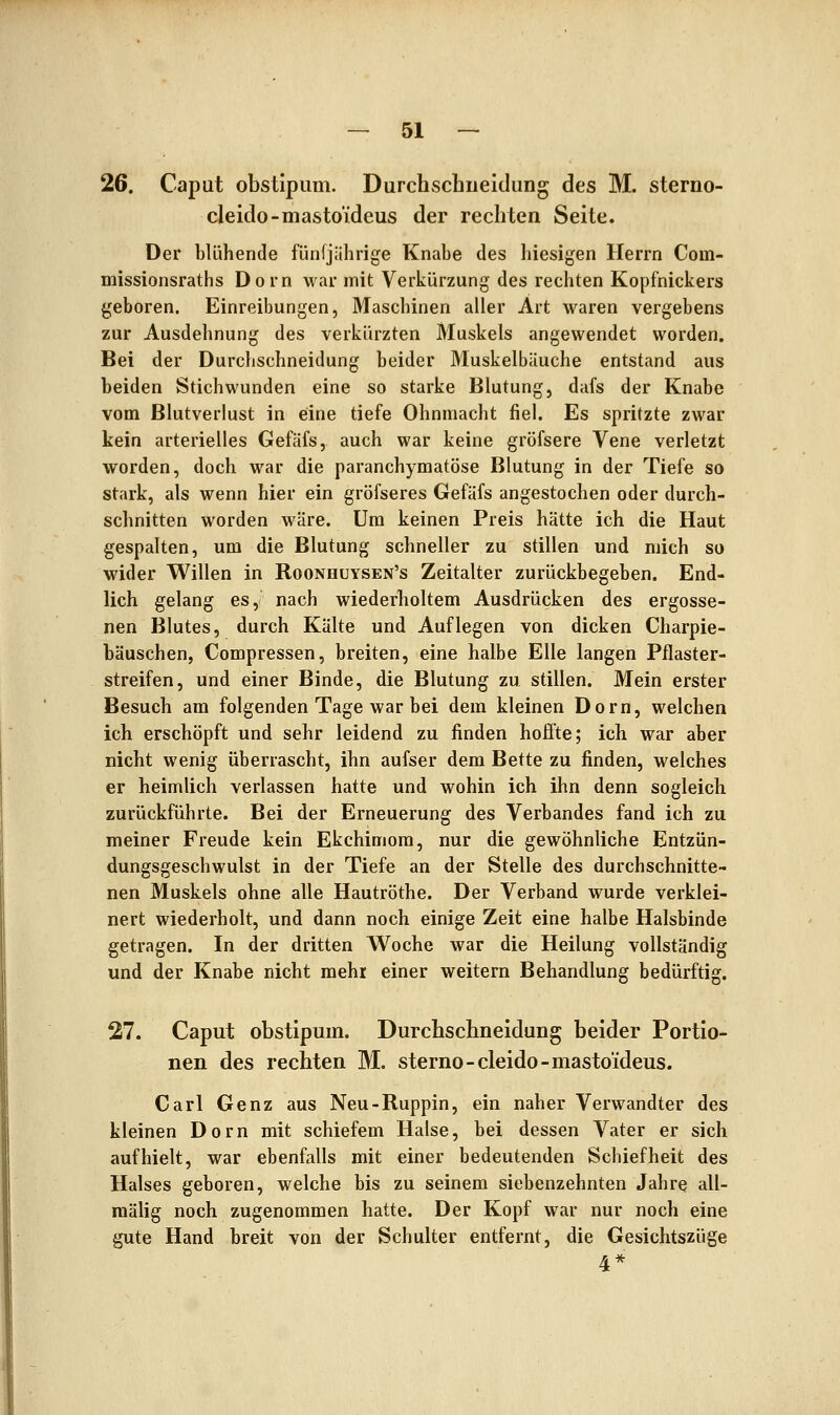 26. Caput obstipum. Durchschiieidung des M. sterno- cleido-mastoideus der rechten Seite. Der blühende fünfjährige Knabe des hiesigen Herrn Com- missionsraths Dorn war mit Verkürzung des rechten Kopfnickers geboren. Einreibungen, Maschinen aller Art waren vergebens zur Ausdehnung des verkürzten Muskels angewendet worden. Bei der Durchschneidung beider Muskelbäuche entstand aus beiden Stichwunden eine so starke Blutung, dafs der Knabe vom Blutverlust in eine tiefe Ohnmacht fiel. Es spritzte zwar kein arterielles Gefäfs, auch war keine gröfsere Vene verletzt worden, doch war die paranchymatöse Blutung in der Tiefe so stark, als wenn hier ein gröfseres Gefäfs angestochen oder durch- schnitten worden wäre. Um keinen Preis hätte ich die Haut gespalten, um die Blutung schneller zu stillen und mich so wider Willen in Roonhüysen's Zeitalter zurückbegeben. End- lich gelang es, nach wiederholtem Ausdrücken des ergosse- nen Blutes, durch Kälte und Auflegen von dicken Charpie- bäuschen, Compressen, breiten, eine halbe Elle langen Pflaster- streifen, und einer Binde, die Blutung zu stillen. Mein erster Besuch am folgenden Tage war bei dem kleinen Dorn, welchen ich erschöpft und sehr leidend zu finden hoffte; ich war aber nicht wenig überrascht, ihn aufser dem Bette zu finden, welches er heimlich verlassen hatte und wohin ich ihn denn sogleich zurückführte. Bei der Erneuerung des Verbandes fand ich zu meiner Freude kein Ekchimom, nur die gewöhnliche Entzün- dungsgeschwulst in der Tiefe an der Stelle des durchschnitte- nen Muskels ohne alle Hautröthe. Der Verband wurde verklei- nert wiederholt, und dann noch einige Zeit eine halbe Halsbinde getragen. In der dritten Woche war die Heilung vollständig und der Knabe nicht mehr einer weitern Behandlung bedürftig. 27. Caput obstipum. Durchschneidung beider Portio- nen des rechten M. sterno-cleido-mastoideus. Carl Genz aus Neu-Ruppin, ein naher Verwandter des kleinen Dorn mit schiefem Halse, bei dessen Vater er sich aufhielt, war ebenfalls mit einer bedeutenden Schiefheit des Halses geboren, welche bis zu seinem siebenzehnten Jahre all- raälig noch zugenommen hatte. Der Kopf war nur noch eine gute Hand breit von der Schulter entfernt, die Gesichtszüge 4*