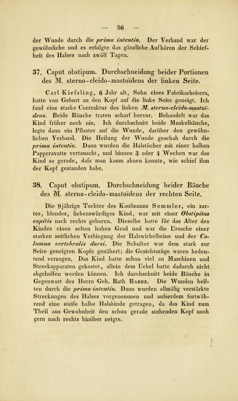 der Wunde durch die prima intentio. Der Verband war der gewöhnliche und es erfolgte das gänzliche Aufhören der Schief- heit des Halses nach zwölf Tagen. 37. Caput obstipuni. Durchschneidung beider Portionen des M. sterno-cleido-mastoideus der linken Seite. Carl Kiefsling, 6 Jahr alt, Sohn eines Fabrikarbeiters, hatte von Geburt an den Kopf auf die linke Seite geneigt. Ich fand eine starke Contraktur des linken M, sterno-cleido-mastoi'- deus. Beide Bäuche traten scharf hervor. Behandelt war das Kind früher noch nie. Ich durchschnitt beide Muskelbäuche, legte dann ein Pflaster auf die Wunde, darüber den gewöhn- lichen Verband. Die Heilung der Wunde geschah durch die prima intentio. Dann wurden die Halstücher mit einer halben Pappcravatte vertauscht, und binnen 3 oder 4 Wochen war das Kind so gerade, dafs man kaum ahnen konnte, wie schief ihm der Kopf gestanden habe. 38. Caput obstipum. Durchschneidung beider Bäuche des M. sterno-cleido-mastoideus der rechten Seite. Die 9jährige Tochter des Kaufmanns Semmier, ein zar- tes, blondes, liebenswürdiges Kind, war mit einer Ohstipitas capitis nach rechts geboren. Dieselbe hatte für das Alter des Kindes einen selten hohen Grad und war die Ursache einer starken seitlichen Verbiegung der Halswirbelbeine und der Co- lumna vertehralis dorsi. Die Schulter war dem stark zur Seite geneigten Kopfe genähert; die Gesichtszüge waren bedeu- tend verzogen. Das Kind hatte schon viel an Maschinen und Streckapparaten gekostet, allein dem Uebel hatte dadurch nicht abgeholfen werden können. Ich durchschnitt beide Bäuche in Gegenwart des Herrn Geh. Rath Barez. Die Wunden heil- ten durch die prima intentio. Dann wurden allmälig verstärkte Streckungen des Halses vorgenommen und aufserdem fortwäh- rend eine steife halbe Halsbinde getragen, da das Kind zum Theil aus Gewohnheit den schon gerade stehenden Kopf noch gern nach rechts hinüber neigte.