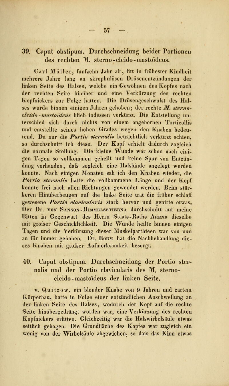 39. Caput obstipum. Durchschneidung beider Portionen des rechten M. sterno-cleido-mastoideus. Carl Müller, fünfzehn Jahr alt, litt in frühester Kindlieit mehrere Jahre lang an skrophulösen Drüsenentzündungen der linken Seite des Halses, welche ein Gewöhnen des Kopfes nach der rechten Seite hinüber und eine Verkürzung des rechten Kopfnickers zur Folge hatten. Die Drüsengeschwulst des Hal- ses wurde binnen einigen Jahren gehoben; der rechte M. sterno- cleido-mastoideus blieb indessen verkürzt. Die Entstellung un- terschied sich durch nichts von einem angebornen Torticollis und entstellte seines hohen Grades wegen den Knaben bedeu- tend. Da nur die Portio sternalis beträchtlich verkürzt schien, so durchschnitt ich diese. Der Kopf erhielt dadurch sogleich die normale Stellung. Die kleine Wunde war schon nach eini- gen Tagen so vollkommen geheilt und keine Spur von Entzün- dung vorhanden, dafs sogleich eine Halsbinde angelegt werden konnte. Nach einigen Monaten sah ich den Knaben wieder, die Portio Sternalis hatte die vollkommene Länge und der Kopf konnte frei nach allen Richtungen gewendet werden. Beim stär- keren Hinüberbeugen auf die linke Seite trat die früher schlafi gewesene Portio clavicularis stark hervor und genirte etwas. Der Dr. von Sanson-Himmelsstierna durchschnitt auf meine Bitten in Gegenwart des Herrn Staats-Raths Arend dieselbe mit grofser Geschicklichkeit. Die Wunde heilte binnen einigen Tagen und die Verkürzung dieser Muvskelparthieen war von nun an für immer gehoben. Dr. Böhm hat die Nachbehandlung die- ses Knaben mit grofser Aufmerksamkeit besorgt. 40. Caput obstipum. Durchschneidung der Portio ster- nalis und der Portio clavicularis des M. sterno- cleido-mastoideus der linken Seite. V. Quitzow, ein blonder Knabe von 9 Jahren und zartem Körperhau, hatte in Folge einer entzündlichen Anschwellung an der linken Seite des Halses, wodurch der Kopf auf die rechte Seite hinübergedrängt worden war, eine Verkürzung des rechten Kopfnickers erlitten. Gleichzeitig war die Halswirbelsäule etwas seitlich gebogen. Die Grundfläche des Kopfes war zugleich ein wenig von der Wirbelsäule abgewichen, so dafs das Kinn etwas
