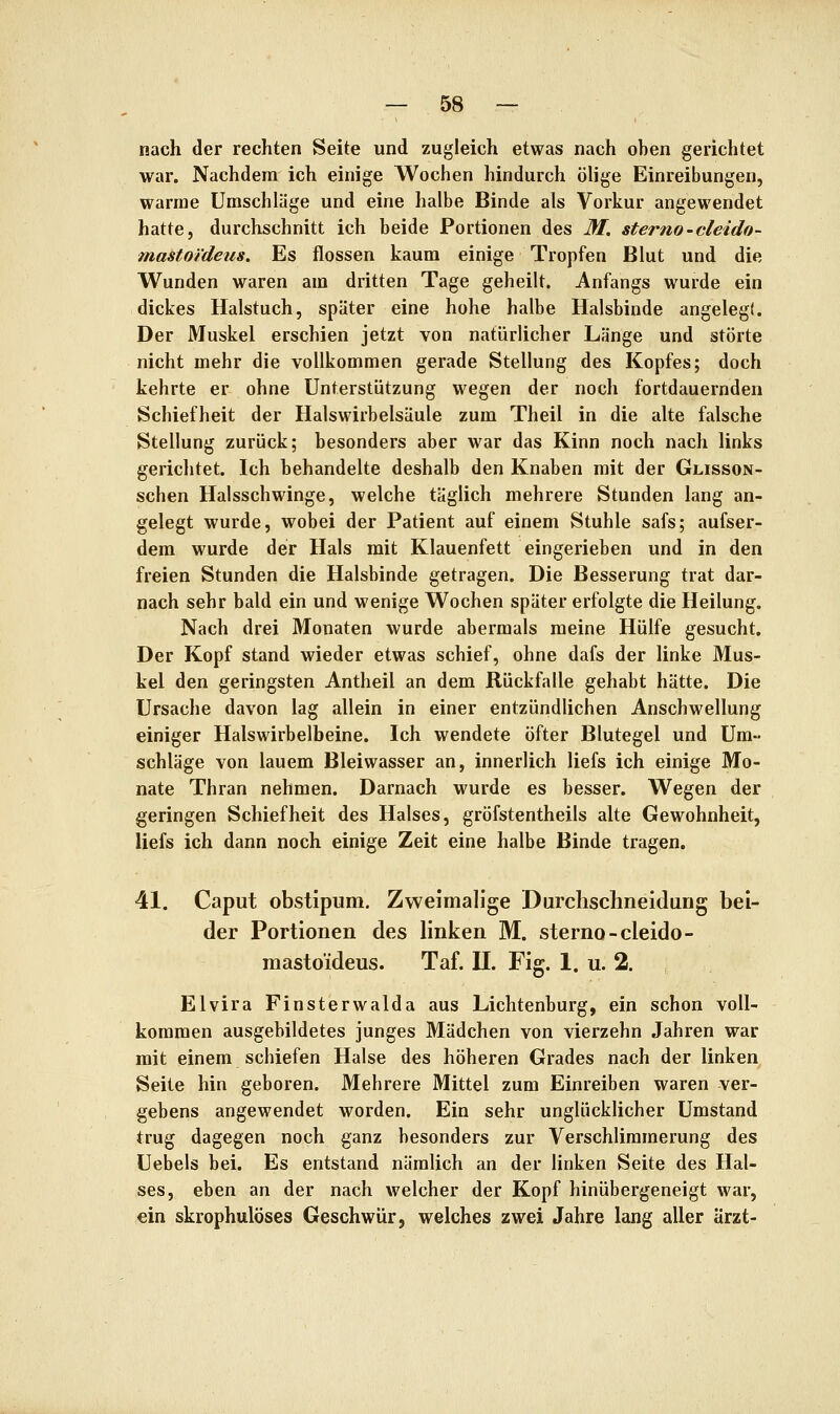 nach der rechten Seite und zugleich etwas nach oben gerichtet war. Nachdem ich einige Wochen hindurch ölige Einreibungen, warme Umschläge und eine halbe Binde als Vorkur angewendet hatte, durchschnitt ich beide Portionen des M. sterno-cleido- mastoi'deus. Es flössen kaum einige Tropfen Blut und die Wunden waren am dritten Tage geheilt. Anfangs wurde ein dickes Halstuch, später eine hohe halbe Halsbinde angelegt. Der Muskel erschien jetzt von natürlicher Länge und störte nicht mehr die vollkommen gerade Stellung des Kopfes; doch kehrte er ohne Unterstützung wegen der noch fortdauernden Schiefheit der Halswirbelsäule zum Theil in die alte falsche Stellung zurück; besonders aber war das Kinn noch nach links gerichtet. Ich behandelte deshalb den Knaben mit der Glisson- schen Halsschwinge, welche täglich mehrere Stunden lang an- gelegt wurde, wobei der Patient auf einem Stuhle safs; aufser- dem wurde der Hals mit Klauenfett eingerieben und in den freien Stunden die Halsbinde getragen. Die Besserung trat dar- nach sehr bald ein und wenige Wochen später erfolgte die Heilung. Nach drei Monaten wurde abermals meine Hülfe gesucht. Der Kopf stand wieder etwas schief, ohne dafs der linke Mus- kel den geringsten Antheil an dem Rückfalle gehabt hätte. Die Ursache davon lag allein in einer entzündlichen Anschwellung einiger Halswirbelbeine. Ich wendete öfter Blutegel und Um- schläge von lauem Bleiwasser an, innerlich liefs ich einige Mo- nate Thran nehmen. Darnach wurde es besser. Wegen der geringen Schiefheit des Halses, gröfstentheils alte Gewohnheit, liefs ich dann noch einige Zeit eine halbe Binde tragen. 41. Caput obstipum. Zweimalige Durclischneidung bei- der Portionen des linken M. sterno-cleido- raasto'ideus. Taf. IL Fig. 1. u. 2. Elvira Finsterwalda aus Lichtenburg, ein schon voll- kommen ausgebildetes junges Mädchen von vierzehn Jahren war mit einem schiefen Halse des höheren Grades nach der linken Seite hin geboren. Mehrere Mittel zum Einreiben waren ver- gebens angewendet worden. Ein sehr unglücklicher Umstand trug dagegen noch ganz besonders zur Verschlimmerung des Uebels bei. Es entstand nämlich an der linken Seite des Hal- ses, eben an der nach welcher der Kopf hinübergeneigt war, ein skrophulöses Geschwür, welches zwei Jahre lang aller ärzt-