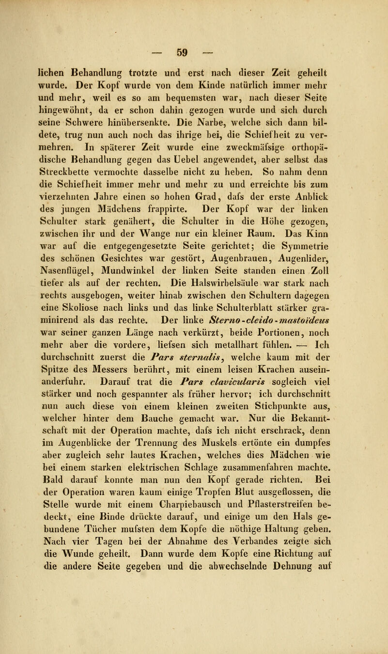 liehen Behandlung trotzte und erst nach dieser Zeit geheilt wurde. Der Kopf wurde von dem Kinde natürlich immer mehr und mehr, weil es so am bequemsten war, nach dieser Seite hingewöhnt, da er schon dahin gezogen wurde und sich durch seine Schwere hinübersenkte. Die Narbe, welche sich dann bil- dete, trug nun auch noch das ihrige bei, die Schiefheit zu ver- mehren. In späterer Zeit wurde eine zweckmäfsige orthopä- dische Behandlung gegen das Uebel angewendet, aber selbst das Streckbette vermochte dasselbe nicht zu heben. So nahm denn die Schiefheit immer mehr und mehr zu und erreichte bis zum vierzehnten Jahre einen so hohen Grad, dafs der erste Anblick des jungen Mädchens frappirte. Der Kopf war der linken Schulter stark genähert, die Schulter in die Höhe gezogen, zwischen ihr und der Wange nur ein kleiner Raum. Das Kinn war auf die entgegengesetzte Seite gerichtet; die Symmetrie des schönen Gesichtes war gestört, Augenbrauen, Augenlider, Nasenflügel, Mundwinkel der linken Seite standen einen Zoll tiefer als auf der rechten. Die Halswirbelsäule war stark nach rechts ausgebogen, weiter hinab zwischen den Schultern dagegen eine Skoliose nach links und das linke Schulterblatt stärker gra- minirend als das rechte. Der linke Sterno-cleido-mastoideus war seiner ganzen Länge nach verkürzt, beide Portionen, noch mehr aber die vordere, liefsen sich metallhart fühlen. — Ich durchschnitt zuerst die Pars sternalis^ welche kaum mit der Spitze des Messers berührt, mit einem leisen Krachen ausein- anderfuhr. Darauf trat die Pars clavicularis sogleich viel stärker und noch gespannter als früher hervor; ich durchschnitt nun auch diese von einem kleinen zweiten Stichpunkte aus, welcher hinter dem Bauche gemacht war. Nur die Bekannt- schaft mit der Operation machte, dafs ich nicht erschrack, denn im Augenblicke der Trennung des Muskels ertönte ein dumpfes aber zugleich sehr lautes Krachen, welches dies Mädchen wie bei einem starken elektrischen Schlage zusammenfahren machte. Bald darauf konnte man nun den Kopf gerade richten. Bei der Operation waren kaum einige Tropfen Blut ausgeflossen, die Stelle wurde mit einem Charpiebausch und Pflasterstreifen be- deckt, eine Binde drückte darauf, und einige um den Hals ge- bundene Tücher mufsten dem Kopfe die nöthige Haltung geben. Nach vier Tagen bei der Abnahme des Verbandes zeigte sich die Wunde geheilt. Dann wurde dem Kopfe eine Richtung auf die andere Seite gegeben und die abwechselnde Dehnung auf