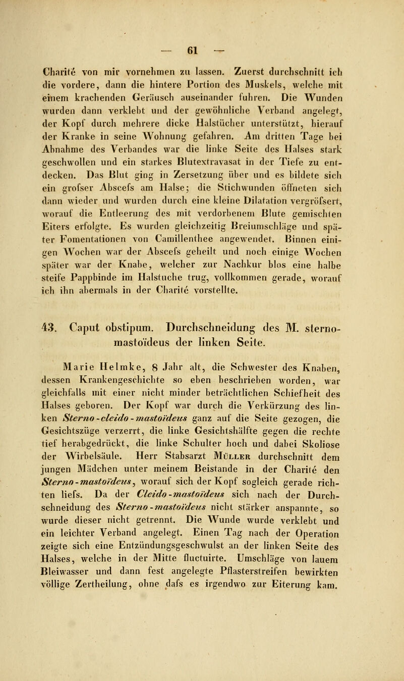 Charite von mir vornehmen zu lassen. Zuerst durchschnitt ich die vordere, dann die hintere Portion des Muskels, welche mit einem krachenden Geräusch auseinander fuhren. Die Wunden wurden dann verkleht und der gewöhnliche Verband angelegt, der Kopf durch mehrere dicke Halstücher unterstützt, hierauf der Kranke in seine Wohnung gefahren. Am dritten Tage bei Abnahme des Verbandes war die linke Seite des Halses stark geschwollen und ein starkes Blutextravasat in der Tiefe zu ent- decken. Das Blut ging in Zersetzung über und es bildete sich ein grofser Abscefs am Halse; die Stichwunden öffneten sich dann wieder und wurden durch eine kleine Dilatation vergröfsert, worauf die Entleerung des mit verdorbenem Blute gemischten Eiters erfolgte. Es wurden gleichzeitig Breiumschläge und spä- ter Foraentationen von Camillenthee angewendet. Binnen eini- gen Wochen war der Abscefs geheilt und noch einige Wochen später war der Knabe, welcher zur Nachkur blos eine halbe steife Pappbinde im Halstuche trug, vollkommen gerade, worauf ich ihn abermals in der Charite vorstellte. 43. Caput obstipum. Darchschneidung des M. sterno- mastoideus der linken Seite. Marie Helmke, 8 Jahr alt, die Schwester des Knaben, dessen Krankengeschichte so eben beschrieben worden, war gleichfalls mit einer nicht minder beträchtlichen Schiefheit des Halses geboren. Der Kopf war durch die Verkürzung des lin- ken Sterno -cleido -mastoi'deus ganz auf die Seite gezogen, die Gesichtszüge verzerrt, die linke Gesichtshälfte gegen die rechte tief herabgedrückt, die linke Schulter hoch und dabei Skoliose der Wirbelsäule. Herr Stabsarzt Müller durchschnitt dem jungen Mädchen unter meinem Beistande in der Charite den Sterno-mastoi'deus^ worauf sich der Kopf sogleich gerade rich- ten liefs. Da der Cleido-mastoideus sich nach der Durch- schneidung des Stertw -mastoidens nicht stärker anspannte, so wurde dieser nicht getrennt. Die Wunde wurde verklebt und ein leichter Verband angelegt. Einen Tag nach der Operation zeigte sich eine Entzündungsgeschwulst an der linken Seite des Halses, welche in der Mitte fluctuirte. Umschläge von lauem Bleiwasser und dann fest angelegte Pflasterstreifen bewirkten völlige Zertheilung, ohne dafs es irgendwo zur Eiterung kam.