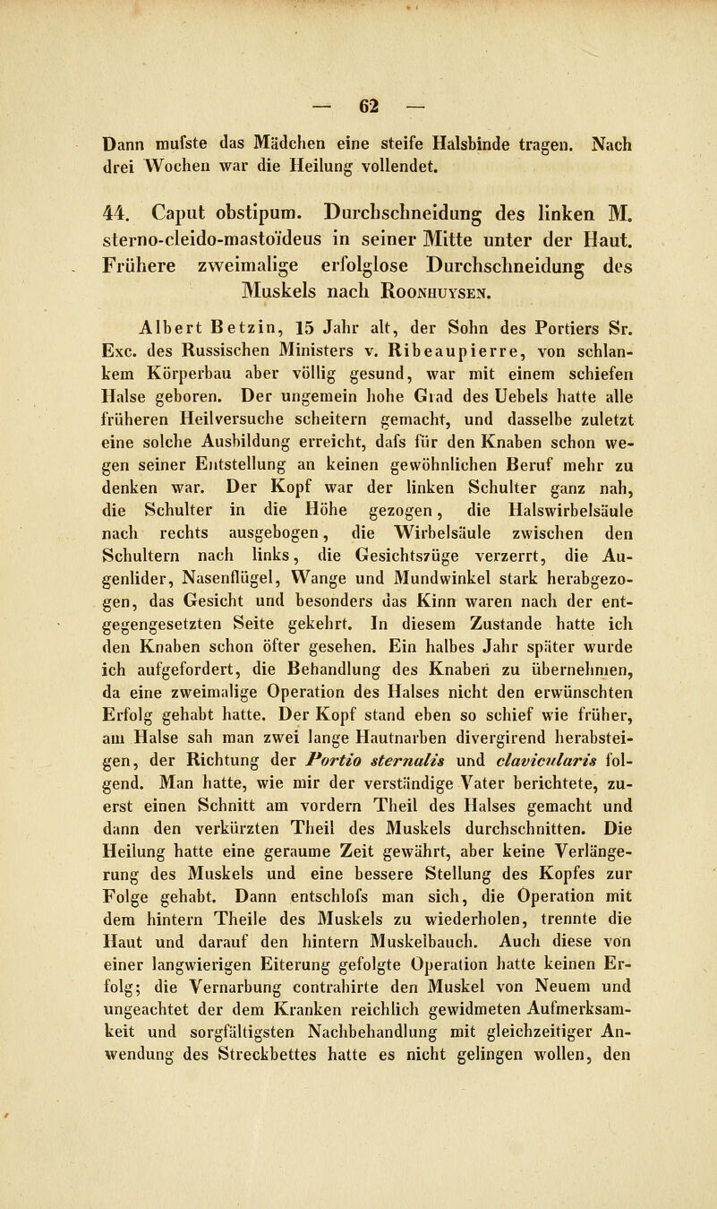 Dann raufste das Mädchen eine steife Hülsbinde tragen. Nach drei Wochen war die Heilung vollendet. 44. Caput obstipuiD. Durchs ebne Idung des linken M, sterno-cleido-masto'ideus in seiner Mitte unter der Haut. Frühere zweimalige erfolglose Durchschneidung des Muskels nach Roonhuysen. Albert Betzin, 15 Jahr alt, der Sohn des Portiers Sr. Exe. des Russischen Ministers v. Ribeaupierre, von schlan- kem Körperbau aber völlig gesund, war mit einem schiefen Halse geboren. Der ungemein hohe Grad des Uebels hatte alle früheren Heilversuche scheitern gemacht, und dasselbe zuletzt eine solche Ausbildung erreicht, dafs für den Knaben schon we- gen seiner Entstellung an keinen gewöhnlichen Beruf mehr zu denken war. Der Kopf war der linken Schulter ganz nah, die Schulter in die Höhe gezogen, die Halswirbelsäule nach rechts ausgebogen, die Wirbelsäule zwischen den Schultern nach links, die Gesichtszüge verzerrt, die Au- genlider, Nasenflügel, Wange und Mundwinkel stark herabgezo- gen, das Gesicht und besonders das Kinn waren nach der ent- gegengesetzten Seite gekehrt. In diesem Zustande hatte ich den Knaben schon öfter gesehen. Ein halbes Jahr später wurde ich aufgefordert, die Behandlung des Knaben zu übernehmen, da eine zweimalige Operation des Halses nicht den erwünschten Erfolg gehabt hatte. Der Kopf stand eben so schief wie früher, am Halse sah man zwei lange Hautnarben divergirend herabstei- gen, der Richtung der Portio sternalis und claviciilaris fol- gend. Man hatte, wie mir der verständige Vater berichtete, zu- erst einen Schnitt am vordem Theil des Halses gemacht und dann den verkürzten Theil des Muskels durchschnitten. Die Heilung hatte eine geraume Zeit gewährt, aber keine Verlänge- rung des Muskels und eine bessere Stellung des Kopfes zur Folge gehabt. Dann entschlofs man sich, die Operation mit dem hintern Theile des Muskels zu wiederholen, trennte die Haut und darauf den hintern Muskelbauch. Auch diese von einer langwierigen Eiterung gefolgte Operation hatte keinen Er- folg; die Vernarbung contrahirte den Muskel von Neuem und ungeachtet der dem Kranken reichlich gewidmeten Aufmerksam- keit und sorgfältigsten Nachbehandlung mit gleichzeitiger An- wendung des Streckbettes hatte es nicht gelingen wollen, den
