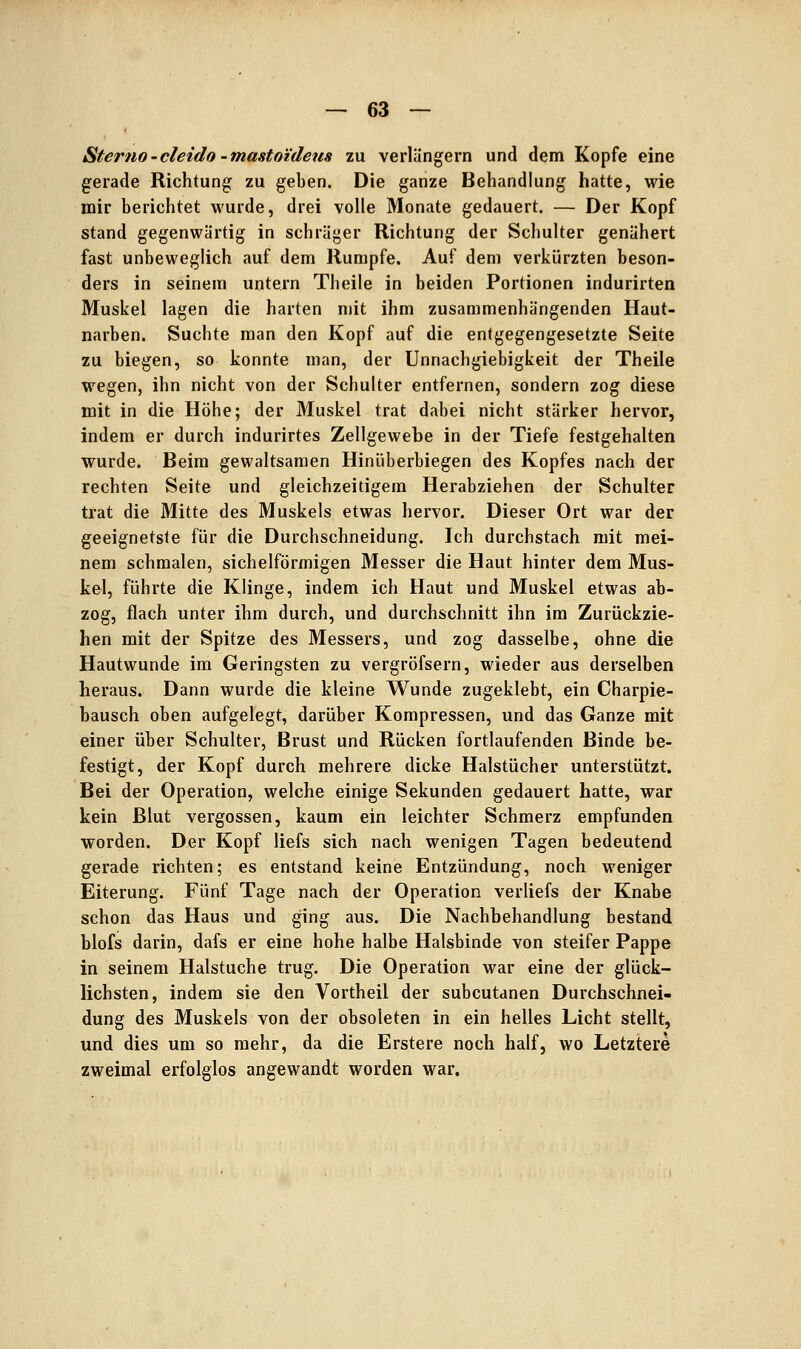 Sterno-cleido -masto'ideus zu verlängern und dem Kopfe eine gerade Richtung zu geben. Die ganze Behandlung hatte, wie mir berichtet wurde, drei volle Monate gedauert. — Der Kopf stand gegenwärtig in schräger Richtung der Schulter genähert fast unbeweglich auf dem Rumpfe. Auf dem verkürzten beson- ders in seinem untern Theile in beiden Portionen indurirten Muskel lagen die harten mit ihm zusammenhängenden Haut- narben. Suchte man den Kopf auf die entgegengesetzte Seite zu biegen, so konnte man, der Unnachgiebigkeit der Theile wegen, ihn nicht von der Schulter entfernen, sondern zog diese mit in die Höhe; der Muskel trat dabei nicht stärker hervor, indem er durch indurirtes Zellgewebe in der Tiefe festgehalten wurde. Beim gewaltsamen Hiniiberbiegen des Kopfes nach der rechten Seite und gleichzeitigem Herabziehen der Schulter trat die Mitte des Muskels etwas hervor. Dieser Ort war der geeignetste für die Durchschneidung. Ich durchstach mit mei- nem schmalen, sichelförmigen Messer die Haut hinter dem Mus- kel, führte die Klinge, indem ich Haut und Muskel etwas ab- zog, flach unter ihm durch, und durchschnitt ihn im Zurückzie- hen mit der Spitze des Messers, und zog dasselbe, ohne die Hautwunde im Geringsten zu vergröfsern, wieder aus derselben heraus. Dann wurde die kleine Wunde zugeklebt, ein Charpie- hausch oben aufgelegt, darüber Kompressen, und das Ganze mit einer über Schulter, Brust und Rücken fortlaufenden Binde be- festigt, der Kopf durch mehrere dicke Halstücher unterstützt. Bei der Operation, welche einige Sekunden gedauert hatte, war kein Blut vergossen, kaum ein leichter Schmerz empfunden worden. Der Kopf liefs sich nach wenigen Tagen bedeutend gerade richten; es entstand keine Entzündung, noch weniger Eiterung. Fünf Tage nach der Operation verliefs der Knabe schon das Haus und ging aus. Die Nachbehandlung bestand blofs darin, dafs er eine hohe halbe Halsbinde von steifer Pappe in seinem Halstuche trug. Die Operation war eine der glück- lichsten, indem sie den Vortheil der subcutanen Durchschnei- dung des Muskels von der obsoleten in ein helles Licht stellt, und dies um so mehr, da die Erstere noch half, wo Letztere zweimal erfolglos angewandt worden war.