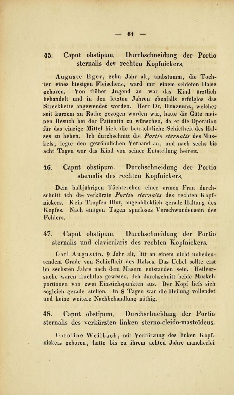 45. Caput obstipum. Durcbschneidung der Portio Sternalis des rechten Kopfnickers. Auguste Eger, zehn Jahr alt, taubstumm, die Toch- ter eines hiesigen Fleischers, ward mit einem schiefen Halse geboren. Von früher Jugend an war das Kind ärztlich behandelt und in den letzten Jahren ebenfalls erfolglos das Streckbette angewendet worden. Herr Dr. Herzberg, welcher seit kurzem zu Rathe gezogen worden war, hatte die Güte mei- nen Besuch bei der Patientin zu wünschen, da er die Operation für das einzige Mittel hielt die beträchtliche Schiefheit des Hal- ses zu heben. Ich durchschnitt die Portio sternalis des Mus- kels, legte den gewöhnlichen Verband an, und nach sechs bis acht Tagen war das Kind von seiner Entstellung befreit. 46. Caput obstipum. Durcbschneidung der Portio sternalis des rechten Kopfnickers. Dem halbjährigen Töchterchen einer armen Frau durch- schnitt ich die verkürzte Portio stei-naüs des rechten Kopf- nickers. Kein Tropfen Blut, augenblicklich gerade Haltung des Kopfes. Nach einigen Tagen spurloses Verschwundensein des Fehlers. 47. Caput obstipum. Durcbschneidung der Portio sternalis und clavicularis des rechten Kopfnickers. Carl Augustin, 9 Jahr a»lt, litt an einem nicht unbedeu- tendem Grade von Schiefheit des Halses. Das Uebel sollte erst im sechsten Jahre nach dem Masern entstanden sein. Heilver- suche waren fruchtlos gewesen. Ich durchschnitt beide Muskel- portionen von zwei Einstichspunkten aus. Der Kopf liefs sich sogleich gerade stellen. In 8 Tagen war die Heilung vollendet und keine weitere Nachbehandlung nöthig. 48. Caput obstipum. Durcbschneidung der Portio sternalis des verkürzten linken sterno-cleido-masto'ideus. Caroline Weilbach, mit Verkürzung des linken Kopf- nickers geboren, hatte bis zu ihrem achten Jahre mancherlei