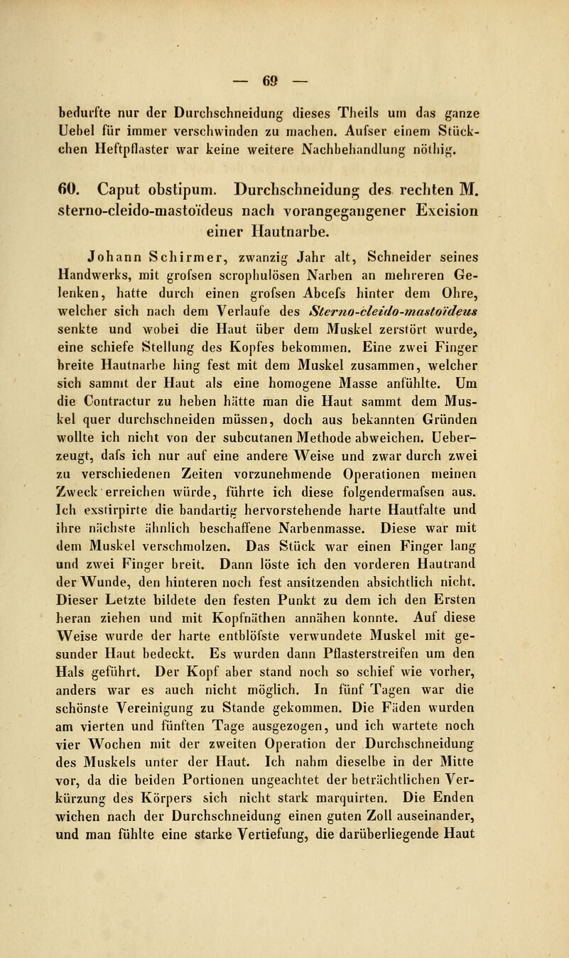 bedurfte nur der Durchschneidung dieses Theils um das ganze Uebel für immer verschwinden zu machen. Aufser einem Stück- chen Heftpflaster war keine weitere Nachbehandlung nöthig. 60. Caput obstipum. Durchschneidung des rechten M. sterno-cleido-mastoideus nach vorangegangener Excision einer Hautnarbe. Johann Schirmer, zwanzig Jahr alt, Schneider seines Handwerks, mit grofsen scrophulösen Narben an mehreren Ge- lenken, hatte durch einen grofsen Abcefs hinter dem Ohre, welcher sich nach dem Verlaufe des Sterno-bleido-mastoi'deus senkte und wobei die Haut über dem Muskel zerstört wurde, eine schiefe Stellung des Kopfes bekommen. Eine zwei Finger breite Hautnarbe hing fest mit dem Muskel zusammen, welcher sich sammt der Haut als eine homogene Masse anfühlte. Um die Contractur zu heben hätte man die Haut sammt dem Mus- kel quer durchschneiden müssen, doch aus bekannten Gründen wollte ich nicht von der subcutanen Methode abweichen. Ueber- zeugt, dafs ich nur auf eine andere Weise und zwar durch zwei zu verschiedenen Zeiten vorzunehmende Operationen meinen Zweck erreichen würde, führte ich diese folgendermafsen aus. Ich exstirpirte die bandartig hervorstehende harte Hautfalte und ihre nächste ähnlich beschaffene Narbenmasse. Diese war mit dem Muskel verschmolzen. Das Stück war einen Finger lang und zwei Finger breit. Dann löste ich den vorderen Hautrand der Wunde, den hinteren noch fest ansitzenden absichtlich nicht. Dieser Letzte bildete den festen Punkt zu dem ich den Ersten heran ziehen und mit Kopfnäthen annähen konnte. Auf diese Weise wurde der harte entblöfste verwundete Muskel mit ge- sunder Haut bedeckt. Es wurden dann Pflasterstreifen um den Hals geführt. Der Kopf aber stand noch so schief wie vorher, anders war es auch nicht möglich. In fünf Tagen war die schönste Vereinigung zu Stande gekommen. Die Fäden wurden am vierten und fünften Tage ausgezogen, und ich wartete noch vier Wochen mit der zweiten Operation der Durchschneidung des Muskels unter der Haut. Ich nahm dieselbe in der Mitte vor, da die beiden Portionen ungeachtet der beträchtlichen Ver- kürzung des Körpers sich nicht stark marquirten. Die Enden wichen nach der Durchschneidung einen guten Zoll auseinander, und man fühlte eine starke Vertiefung, die darüberliegende Haut