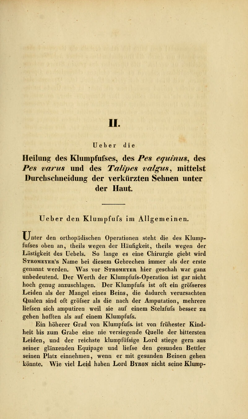 II. Ueher die Heilung des Klumpfufses, des Pes equinus^ des Pes varus und des Talipes valgus^ mittelst Durebschneidung der verkürzten Sehnen unter der Haut. lieber den Klumpfufs im Allgemeinen. Unter den orthopädischen Operationen steht die des Klump- fufses oben an, theils wegen der Häufigkeit, theils wegen der Lästigkeit des Uebels. So lange es eine Chirurgie giebt wird Stromeyer's Name bei diesem Gebrechen immer als der erste genannt werden. Was vor Stromeyer hier geschah war ganz unbedeutend. Der Werth der Klumpfufs-Operation ist gar nicht hoch genug anzuschlagen. Der Klumpfufs ist oft ein gröfseres Leiden als der Mangel eines Beins, die dadurch verursachten Qualen sind oft gröfser als die nach der Amputation, mehrere liefsen sich amputiren weil sie auf einem Stelzfufs besser zu gehen hofften als auf einem Klumpfufs. Ein höherer Grad von Klumpfufs. ist von frühester Kind- heit bis zum Grabe eine nie versiegende Quelle der bittersten Leiden, und der reichste klumpfüfsige Lord stiege gern aus seiner glänzenden Equipage und liefse den gesunden Bettler seinen Platz einnehmen, wenn er mit gesunden Beinen gehen könnte. Wie viel Leid haben Lord Byron nicht seine Klump-